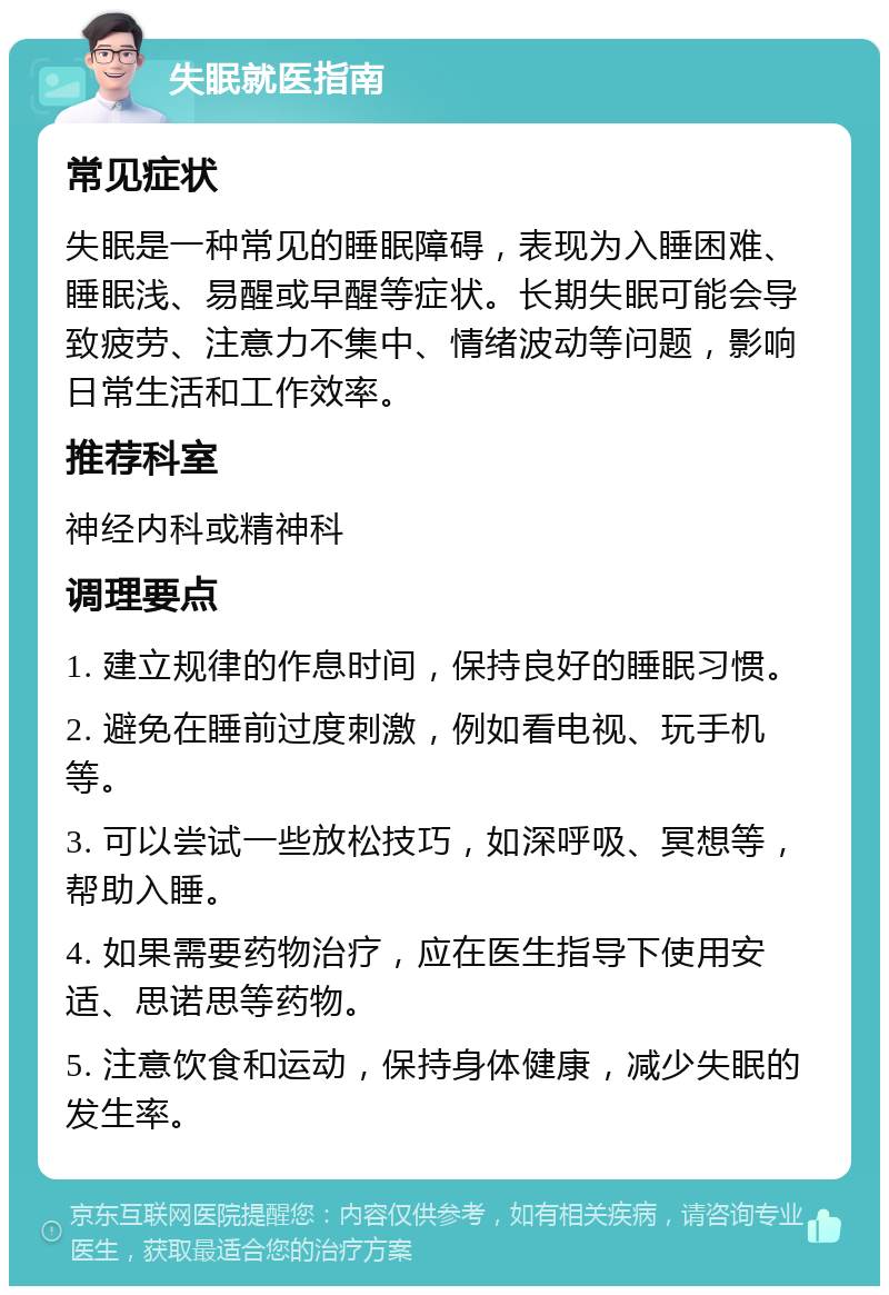 失眠就医指南 常见症状 失眠是一种常见的睡眠障碍，表现为入睡困难、睡眠浅、易醒或早醒等症状。长期失眠可能会导致疲劳、注意力不集中、情绪波动等问题，影响日常生活和工作效率。 推荐科室 神经内科或精神科 调理要点 1. 建立规律的作息时间，保持良好的睡眠习惯。 2. 避免在睡前过度刺激，例如看电视、玩手机等。 3. 可以尝试一些放松技巧，如深呼吸、冥想等，帮助入睡。 4. 如果需要药物治疗，应在医生指导下使用安适、思诺思等药物。 5. 注意饮食和运动，保持身体健康，减少失眠的发生率。