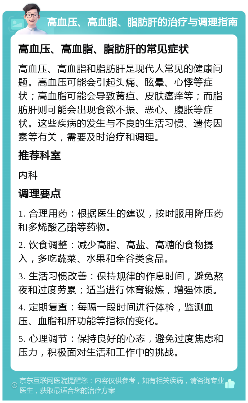 高血压、高血脂、脂肪肝的治疗与调理指南 高血压、高血脂、脂肪肝的常见症状 高血压、高血脂和脂肪肝是现代人常见的健康问题。高血压可能会引起头痛、眩晕、心悸等症状；高血脂可能会导致黄疸、皮肤瘙痒等；而脂肪肝则可能会出现食欲不振、恶心、腹胀等症状。这些疾病的发生与不良的生活习惯、遗传因素等有关，需要及时治疗和调理。 推荐科室 内科 调理要点 1. 合理用药：根据医生的建议，按时服用降压药和多烯酸乙酯等药物。 2. 饮食调整：减少高脂、高盐、高糖的食物摄入，多吃蔬菜、水果和全谷类食品。 3. 生活习惯改善：保持规律的作息时间，避免熬夜和过度劳累；适当进行体育锻炼，增强体质。 4. 定期复查：每隔一段时间进行体检，监测血压、血脂和肝功能等指标的变化。 5. 心理调节：保持良好的心态，避免过度焦虑和压力，积极面对生活和工作中的挑战。