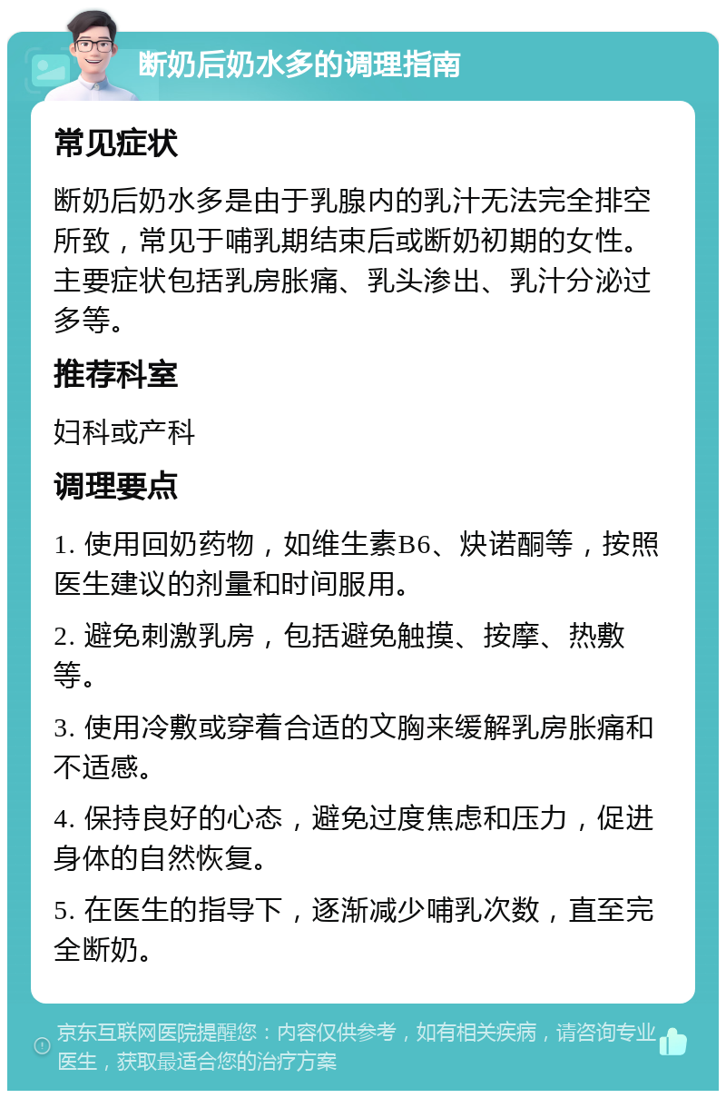 断奶后奶水多的调理指南 常见症状 断奶后奶水多是由于乳腺内的乳汁无法完全排空所致，常见于哺乳期结束后或断奶初期的女性。主要症状包括乳房胀痛、乳头渗出、乳汁分泌过多等。 推荐科室 妇科或产科 调理要点 1. 使用回奶药物，如维生素B6、炔诺酮等，按照医生建议的剂量和时间服用。 2. 避免刺激乳房，包括避免触摸、按摩、热敷等。 3. 使用冷敷或穿着合适的文胸来缓解乳房胀痛和不适感。 4. 保持良好的心态，避免过度焦虑和压力，促进身体的自然恢复。 5. 在医生的指导下，逐渐减少哺乳次数，直至完全断奶。