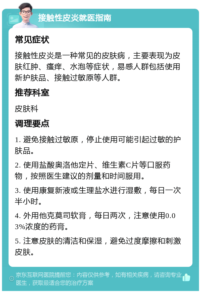 接触性皮炎就医指南 常见症状 接触性皮炎是一种常见的皮肤病，主要表现为皮肤红肿、瘙痒、水泡等症状，易感人群包括使用新护肤品、接触过敏原等人群。 推荐科室 皮肤科 调理要点 1. 避免接触过敏原，停止使用可能引起过敏的护肤品。 2. 使用盐酸奥洛他定片、维生素C片等口服药物，按照医生建议的剂量和时间服用。 3. 使用康复新液或生理盐水进行湿敷，每日一次半小时。 4. 外用他克莫司软膏，每日两次，注意使用0.03%浓度的药膏。 5. 注意皮肤的清洁和保湿，避免过度摩擦和刺激皮肤。