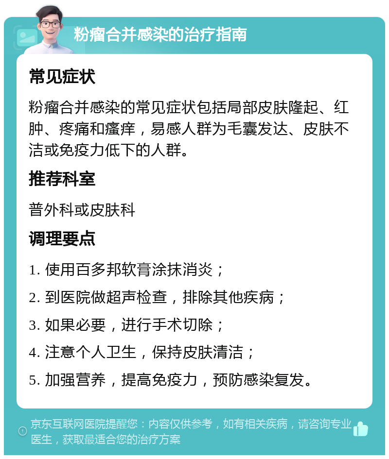 粉瘤合并感染的治疗指南 常见症状 粉瘤合并感染的常见症状包括局部皮肤隆起、红肿、疼痛和瘙痒，易感人群为毛囊发达、皮肤不洁或免疫力低下的人群。 推荐科室 普外科或皮肤科 调理要点 1. 使用百多邦软膏涂抹消炎； 2. 到医院做超声检查，排除其他疾病； 3. 如果必要，进行手术切除； 4. 注意个人卫生，保持皮肤清洁； 5. 加强营养，提高免疫力，预防感染复发。