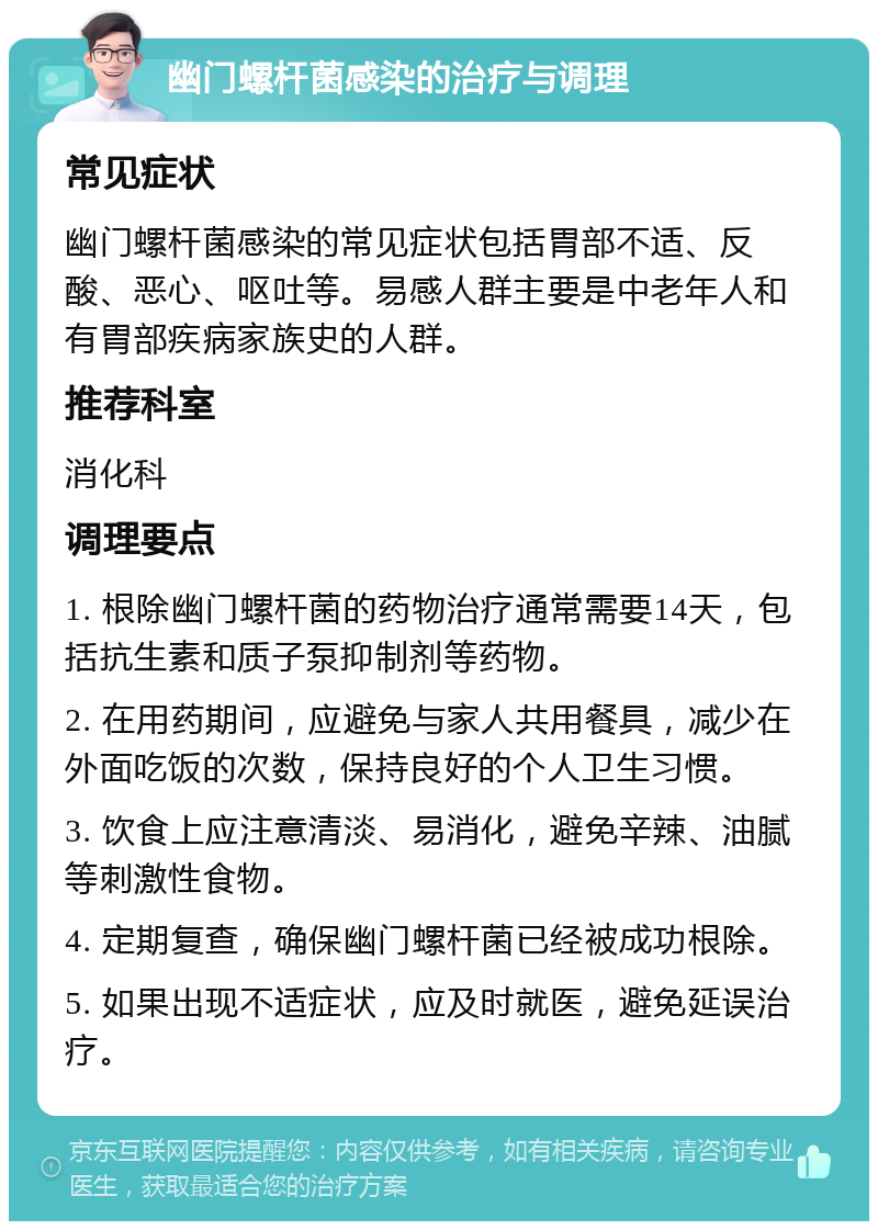 幽门螺杆菌感染的治疗与调理 常见症状 幽门螺杆菌感染的常见症状包括胃部不适、反酸、恶心、呕吐等。易感人群主要是中老年人和有胃部疾病家族史的人群。 推荐科室 消化科 调理要点 1. 根除幽门螺杆菌的药物治疗通常需要14天，包括抗生素和质子泵抑制剂等药物。 2. 在用药期间，应避免与家人共用餐具，减少在外面吃饭的次数，保持良好的个人卫生习惯。 3. 饮食上应注意清淡、易消化，避免辛辣、油腻等刺激性食物。 4. 定期复查，确保幽门螺杆菌已经被成功根除。 5. 如果出现不适症状，应及时就医，避免延误治疗。