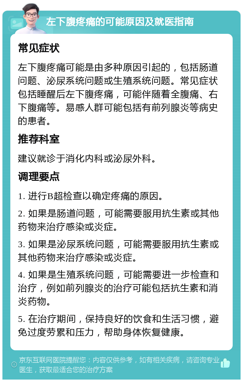 左下腹疼痛的可能原因及就医指南 常见症状 左下腹疼痛可能是由多种原因引起的，包括肠道问题、泌尿系统问题或生殖系统问题。常见症状包括睡醒后左下腹疼痛，可能伴随着全腹痛、右下腹痛等。易感人群可能包括有前列腺炎等病史的患者。 推荐科室 建议就诊于消化内科或泌尿外科。 调理要点 1. 进行B超检查以确定疼痛的原因。 2. 如果是肠道问题，可能需要服用抗生素或其他药物来治疗感染或炎症。 3. 如果是泌尿系统问题，可能需要服用抗生素或其他药物来治疗感染或炎症。 4. 如果是生殖系统问题，可能需要进一步检查和治疗，例如前列腺炎的治疗可能包括抗生素和消炎药物。 5. 在治疗期间，保持良好的饮食和生活习惯，避免过度劳累和压力，帮助身体恢复健康。