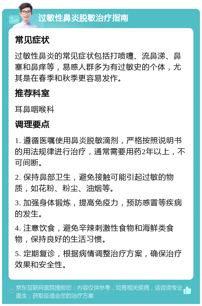 过敏性鼻炎脱敏治疗指南 常见症状 过敏性鼻炎的常见症状包括打喷嚏、流鼻涕、鼻塞和鼻痒等，易感人群多为有过敏史的个体，尤其是在春季和秋季更容易发作。 推荐科室 耳鼻咽喉科 调理要点 1. 遵循医嘱使用鼻炎脱敏滴剂，严格按照说明书的用法规律进行治疗，通常需要用药2年以上，不可间断。 2. 保持鼻部卫生，避免接触可能引起过敏的物质，如花粉、粉尘、油烟等。 3. 加强身体锻炼，提高免疫力，预防感冒等疾病的发生。 4. 注意饮食，避免辛辣刺激性食物和海鲜类食物，保持良好的生活习惯。 5. 定期复诊，根据病情调整治疗方案，确保治疗效果和安全性。