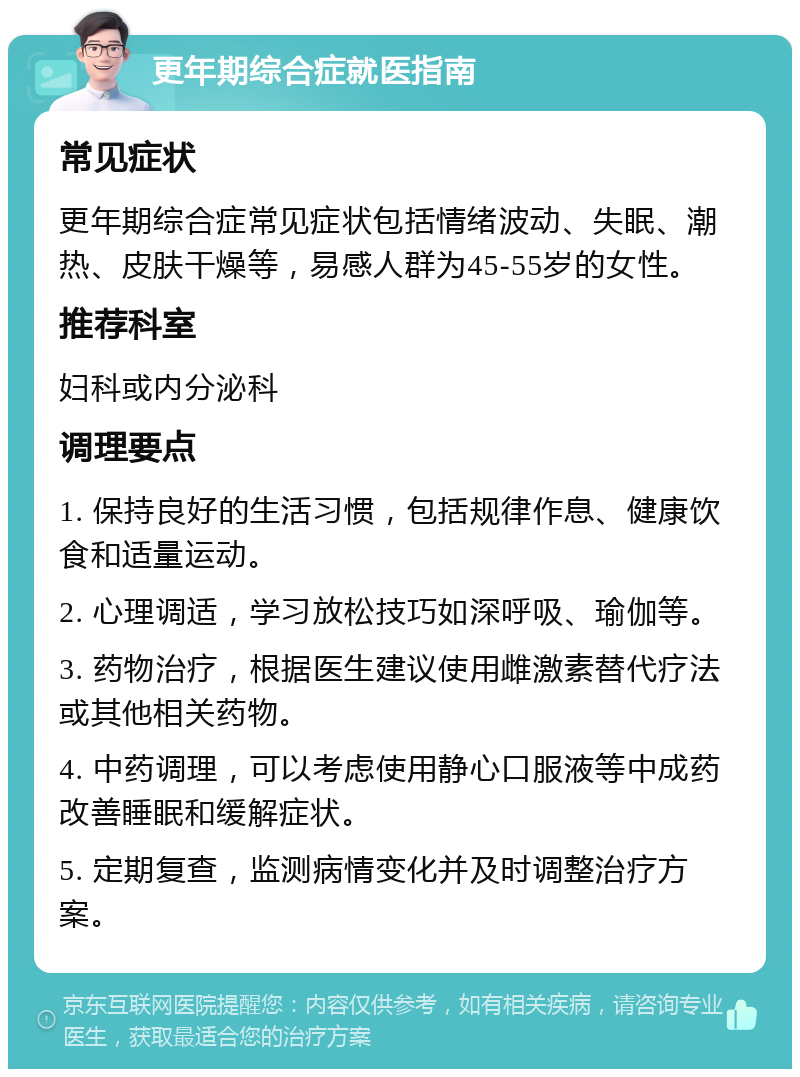 更年期综合症就医指南 常见症状 更年期综合症常见症状包括情绪波动、失眠、潮热、皮肤干燥等，易感人群为45-55岁的女性。 推荐科室 妇科或内分泌科 调理要点 1. 保持良好的生活习惯，包括规律作息、健康饮食和适量运动。 2. 心理调适，学习放松技巧如深呼吸、瑜伽等。 3. 药物治疗，根据医生建议使用雌激素替代疗法或其他相关药物。 4. 中药调理，可以考虑使用静心口服液等中成药改善睡眠和缓解症状。 5. 定期复查，监测病情变化并及时调整治疗方案。