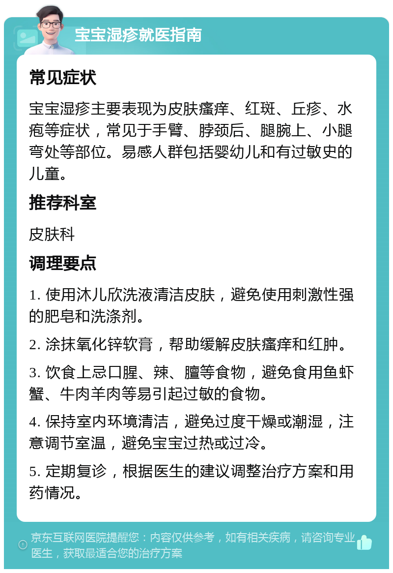 宝宝湿疹就医指南 常见症状 宝宝湿疹主要表现为皮肤瘙痒、红斑、丘疹、水疱等症状，常见于手臂、脖颈后、腿腕上、小腿弯处等部位。易感人群包括婴幼儿和有过敏史的儿童。 推荐科室 皮肤科 调理要点 1. 使用沐儿欣洗液清洁皮肤，避免使用刺激性强的肥皂和洗涤剂。 2. 涂抹氧化锌软膏，帮助缓解皮肤瘙痒和红肿。 3. 饮食上忌口腥、辣、膻等食物，避免食用鱼虾蟹、牛肉羊肉等易引起过敏的食物。 4. 保持室内环境清洁，避免过度干燥或潮湿，注意调节室温，避免宝宝过热或过冷。 5. 定期复诊，根据医生的建议调整治疗方案和用药情况。