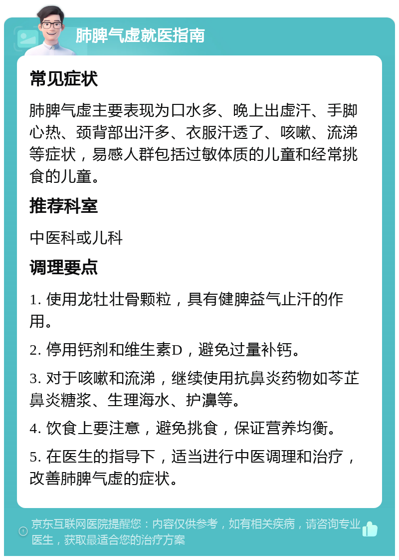 肺脾气虚就医指南 常见症状 肺脾气虚主要表现为口水多、晚上出虚汗、手脚心热、颈背部出汗多、衣服汗透了、咳嗽、流涕等症状，易感人群包括过敏体质的儿童和经常挑食的儿童。 推荐科室 中医科或儿科 调理要点 1. 使用龙牡壮骨颗粒，具有健脾益气止汗的作用。 2. 停用钙剂和维生素D，避免过量补钙。 3. 对于咳嗽和流涕，继续使用抗鼻炎药物如芩芷鼻炎糖浆、生理海水、护濞等。 4. 饮食上要注意，避免挑食，保证营养均衡。 5. 在医生的指导下，适当进行中医调理和治疗，改善肺脾气虚的症状。