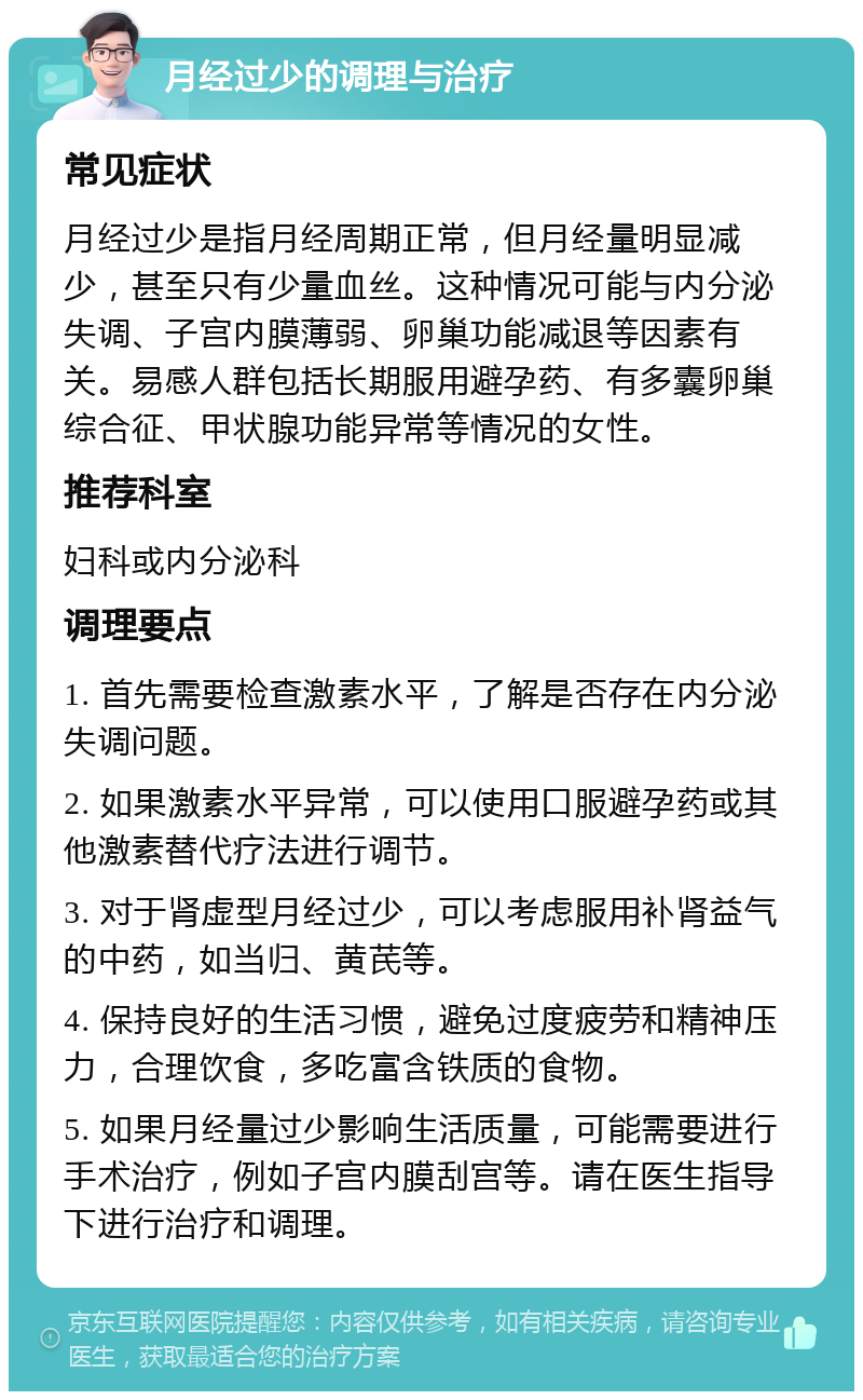 月经过少的调理与治疗 常见症状 月经过少是指月经周期正常，但月经量明显减少，甚至只有少量血丝。这种情况可能与内分泌失调、子宫内膜薄弱、卵巢功能减退等因素有关。易感人群包括长期服用避孕药、有多囊卵巢综合征、甲状腺功能异常等情况的女性。 推荐科室 妇科或内分泌科 调理要点 1. 首先需要检查激素水平，了解是否存在内分泌失调问题。 2. 如果激素水平异常，可以使用口服避孕药或其他激素替代疗法进行调节。 3. 对于肾虚型月经过少，可以考虑服用补肾益气的中药，如当归、黄芪等。 4. 保持良好的生活习惯，避免过度疲劳和精神压力，合理饮食，多吃富含铁质的食物。 5. 如果月经量过少影响生活质量，可能需要进行手术治疗，例如子宫内膜刮宫等。请在医生指导下进行治疗和调理。