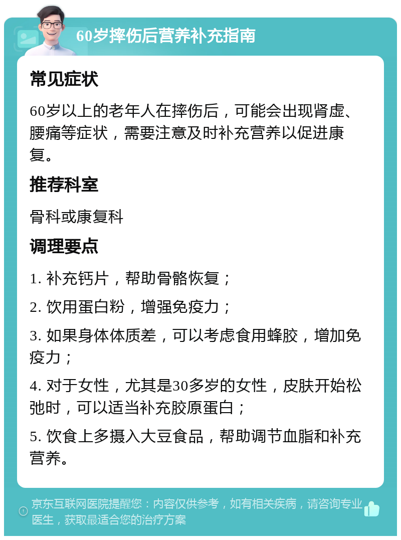 60岁摔伤后营养补充指南 常见症状 60岁以上的老年人在摔伤后，可能会出现肾虚、腰痛等症状，需要注意及时补充营养以促进康复。 推荐科室 骨科或康复科 调理要点 1. 补充钙片，帮助骨骼恢复； 2. 饮用蛋白粉，增强免疫力； 3. 如果身体体质差，可以考虑食用蜂胶，增加免疫力； 4. 对于女性，尤其是30多岁的女性，皮肤开始松弛时，可以适当补充胶原蛋白； 5. 饮食上多摄入大豆食品，帮助调节血脂和补充营养。