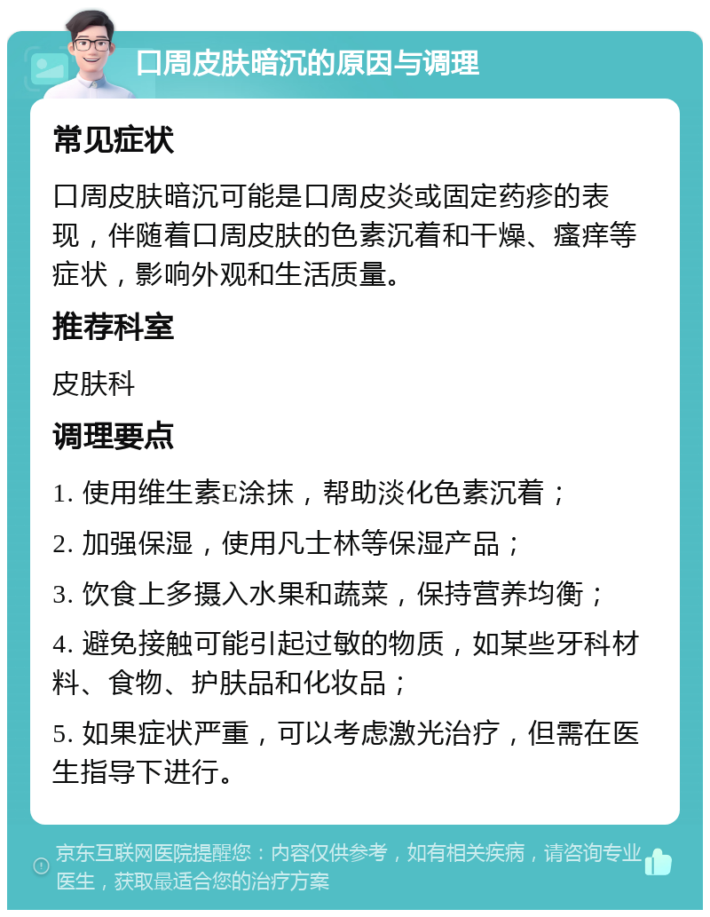 口周皮肤暗沉的原因与调理 常见症状 口周皮肤暗沉可能是口周皮炎或固定药疹的表现，伴随着口周皮肤的色素沉着和干燥、瘙痒等症状，影响外观和生活质量。 推荐科室 皮肤科 调理要点 1. 使用维生素E涂抹，帮助淡化色素沉着； 2. 加强保湿，使用凡士林等保湿产品； 3. 饮食上多摄入水果和蔬菜，保持营养均衡； 4. 避免接触可能引起过敏的物质，如某些牙科材料、食物、护肤品和化妆品； 5. 如果症状严重，可以考虑激光治疗，但需在医生指导下进行。