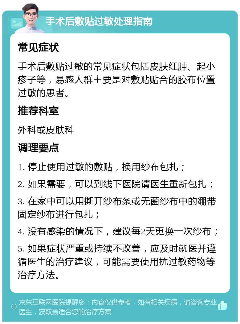 手术后敷贴过敏处理指南 常见症状 手术后敷贴过敏的常见症状包括皮肤红肿、起小疹子等，易感人群主要是对敷贴贴合的胶布位置过敏的患者。 推荐科室 外科或皮肤科 调理要点 1. 停止使用过敏的敷贴，换用纱布包扎； 2. 如果需要，可以到线下医院请医生重新包扎； 3. 在家中可以用撕开纱布条或无菌纱布中的绷带固定纱布进行包扎； 4. 没有感染的情况下，建议每2天更换一次纱布； 5. 如果症状严重或持续不改善，应及时就医并遵循医生的治疗建议，可能需要使用抗过敏药物等治疗方法。