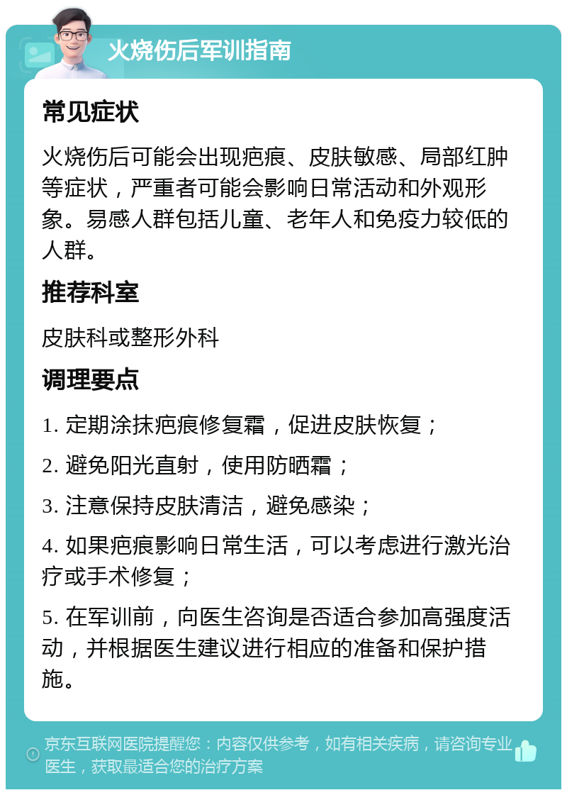 火烧伤后军训指南 常见症状 火烧伤后可能会出现疤痕、皮肤敏感、局部红肿等症状，严重者可能会影响日常活动和外观形象。易感人群包括儿童、老年人和免疫力较低的人群。 推荐科室 皮肤科或整形外科 调理要点 1. 定期涂抹疤痕修复霜，促进皮肤恢复； 2. 避免阳光直射，使用防晒霜； 3. 注意保持皮肤清洁，避免感染； 4. 如果疤痕影响日常生活，可以考虑进行激光治疗或手术修复； 5. 在军训前，向医生咨询是否适合参加高强度活动，并根据医生建议进行相应的准备和保护措施。