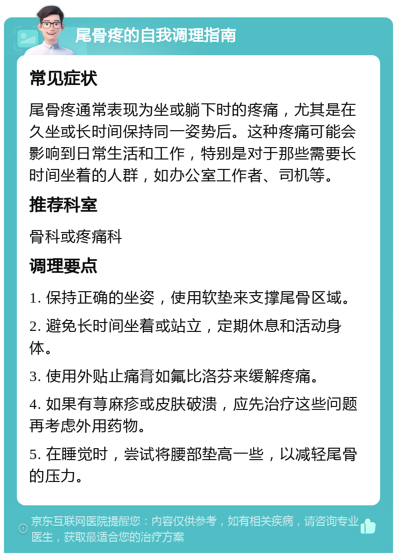 尾骨疼的自我调理指南 常见症状 尾骨疼通常表现为坐或躺下时的疼痛，尤其是在久坐或长时间保持同一姿势后。这种疼痛可能会影响到日常生活和工作，特别是对于那些需要长时间坐着的人群，如办公室工作者、司机等。 推荐科室 骨科或疼痛科 调理要点 1. 保持正确的坐姿，使用软垫来支撑尾骨区域。 2. 避免长时间坐着或站立，定期休息和活动身体。 3. 使用外贴止痛膏如氟比洛芬来缓解疼痛。 4. 如果有荨麻疹或皮肤破溃，应先治疗这些问题再考虑外用药物。 5. 在睡觉时，尝试将腰部垫高一些，以减轻尾骨的压力。