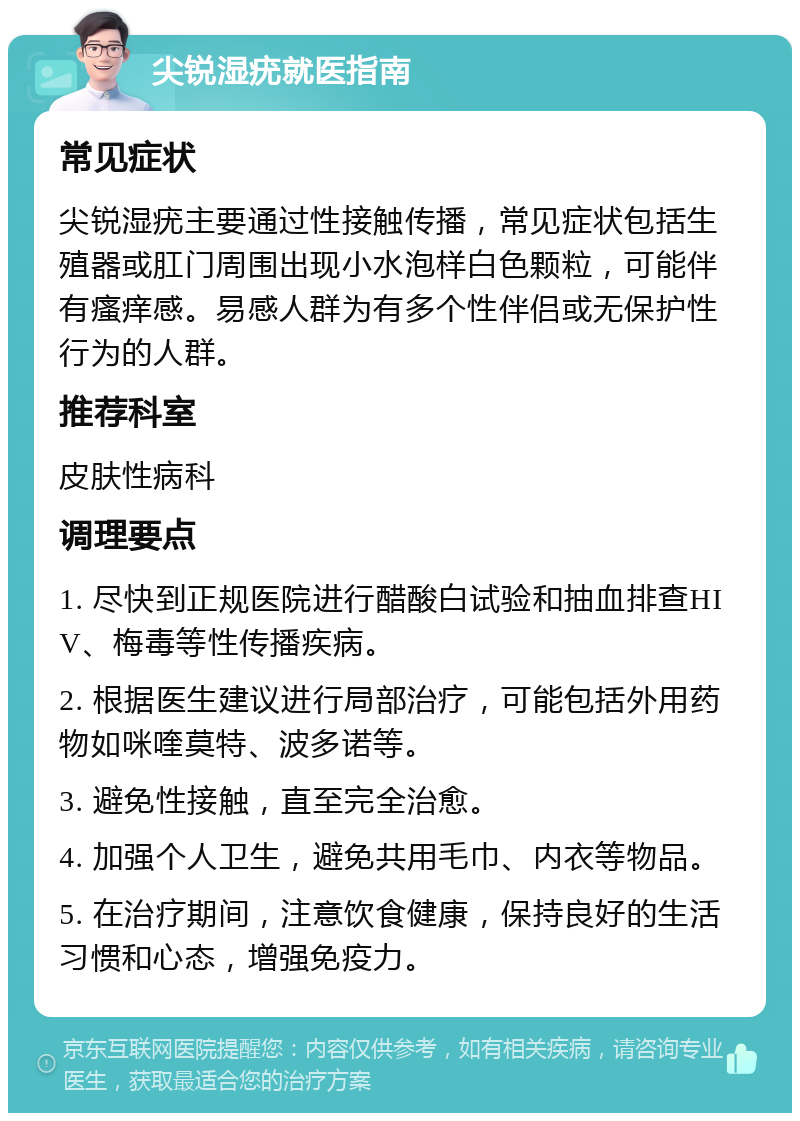 尖锐湿疣就医指南 常见症状 尖锐湿疣主要通过性接触传播，常见症状包括生殖器或肛门周围出现小水泡样白色颗粒，可能伴有瘙痒感。易感人群为有多个性伴侣或无保护性行为的人群。 推荐科室 皮肤性病科 调理要点 1. 尽快到正规医院进行醋酸白试验和抽血排查HIV、梅毒等性传播疾病。 2. 根据医生建议进行局部治疗，可能包括外用药物如咪喹莫特、波多诺等。 3. 避免性接触，直至完全治愈。 4. 加强个人卫生，避免共用毛巾、内衣等物品。 5. 在治疗期间，注意饮食健康，保持良好的生活习惯和心态，增强免疫力。