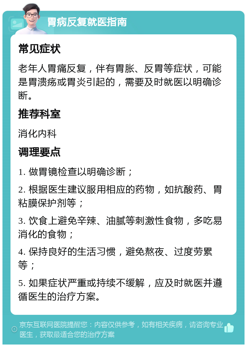 胃病反复就医指南 常见症状 老年人胃痛反复，伴有胃胀、反胃等症状，可能是胃溃疡或胃炎引起的，需要及时就医以明确诊断。 推荐科室 消化内科 调理要点 1. 做胃镜检查以明确诊断； 2. 根据医生建议服用相应的药物，如抗酸药、胃粘膜保护剂等； 3. 饮食上避免辛辣、油腻等刺激性食物，多吃易消化的食物； 4. 保持良好的生活习惯，避免熬夜、过度劳累等； 5. 如果症状严重或持续不缓解，应及时就医并遵循医生的治疗方案。