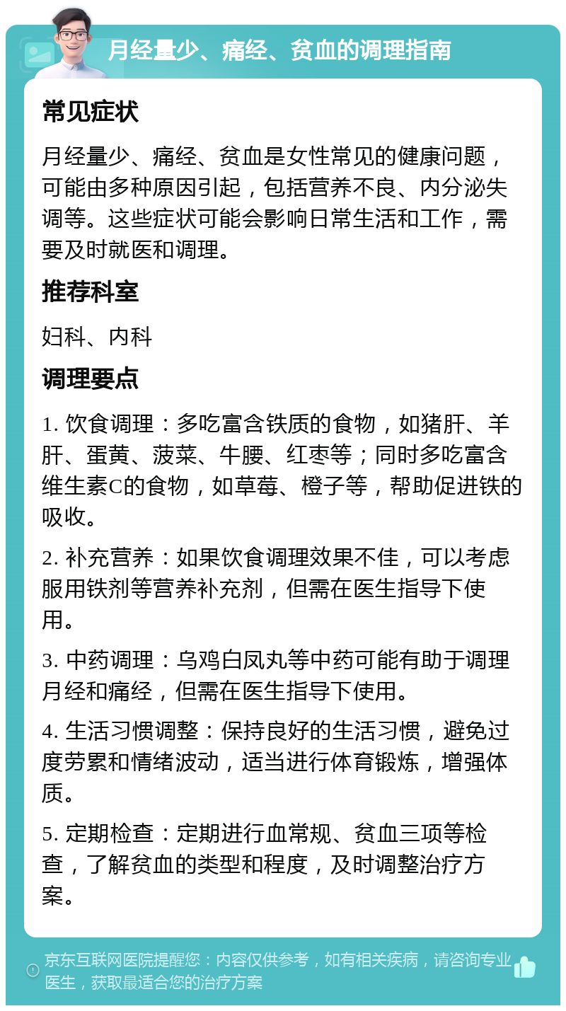 月经量少、痛经、贫血的调理指南 常见症状 月经量少、痛经、贫血是女性常见的健康问题，可能由多种原因引起，包括营养不良、内分泌失调等。这些症状可能会影响日常生活和工作，需要及时就医和调理。 推荐科室 妇科、内科 调理要点 1. 饮食调理：多吃富含铁质的食物，如猪肝、羊肝、蛋黄、菠菜、牛腰、红枣等；同时多吃富含维生素C的食物，如草莓、橙子等，帮助促进铁的吸收。 2. 补充营养：如果饮食调理效果不佳，可以考虑服用铁剂等营养补充剂，但需在医生指导下使用。 3. 中药调理：乌鸡白凤丸等中药可能有助于调理月经和痛经，但需在医生指导下使用。 4. 生活习惯调整：保持良好的生活习惯，避免过度劳累和情绪波动，适当进行体育锻炼，增强体质。 5. 定期检查：定期进行血常规、贫血三项等检查，了解贫血的类型和程度，及时调整治疗方案。