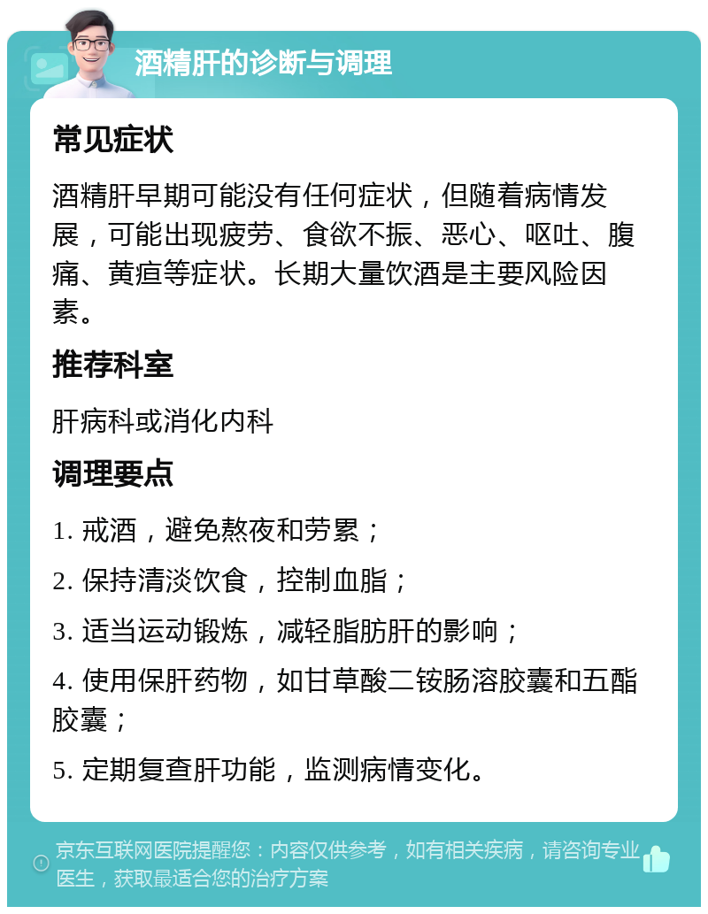 酒精肝的诊断与调理 常见症状 酒精肝早期可能没有任何症状，但随着病情发展，可能出现疲劳、食欲不振、恶心、呕吐、腹痛、黄疸等症状。长期大量饮酒是主要风险因素。 推荐科室 肝病科或消化内科 调理要点 1. 戒酒，避免熬夜和劳累； 2. 保持清淡饮食，控制血脂； 3. 适当运动锻炼，减轻脂肪肝的影响； 4. 使用保肝药物，如甘草酸二铵肠溶胶囊和五酯胶囊； 5. 定期复查肝功能，监测病情变化。