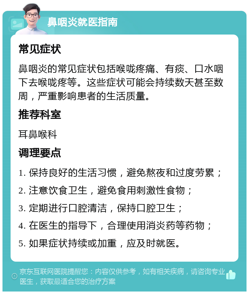 鼻咽炎就医指南 常见症状 鼻咽炎的常见症状包括喉咙疼痛、有痰、口水咽下去喉咙疼等。这些症状可能会持续数天甚至数周，严重影响患者的生活质量。 推荐科室 耳鼻喉科 调理要点 1. 保持良好的生活习惯，避免熬夜和过度劳累； 2. 注意饮食卫生，避免食用刺激性食物； 3. 定期进行口腔清洁，保持口腔卫生； 4. 在医生的指导下，合理使用消炎药等药物； 5. 如果症状持续或加重，应及时就医。