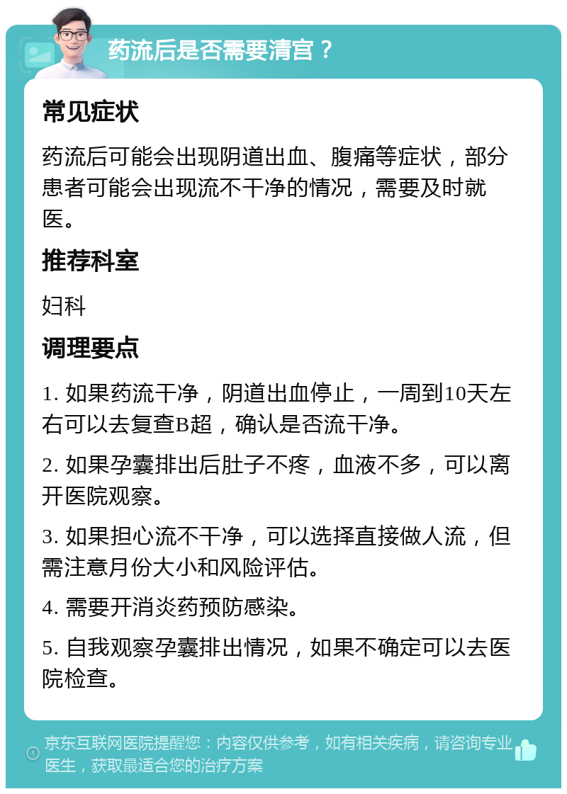 药流后是否需要清宫？ 常见症状 药流后可能会出现阴道出血、腹痛等症状，部分患者可能会出现流不干净的情况，需要及时就医。 推荐科室 妇科 调理要点 1. 如果药流干净，阴道出血停止，一周到10天左右可以去复查B超，确认是否流干净。 2. 如果孕囊排出后肚子不疼，血液不多，可以离开医院观察。 3. 如果担心流不干净，可以选择直接做人流，但需注意月份大小和风险评估。 4. 需要开消炎药预防感染。 5. 自我观察孕囊排出情况，如果不确定可以去医院检查。