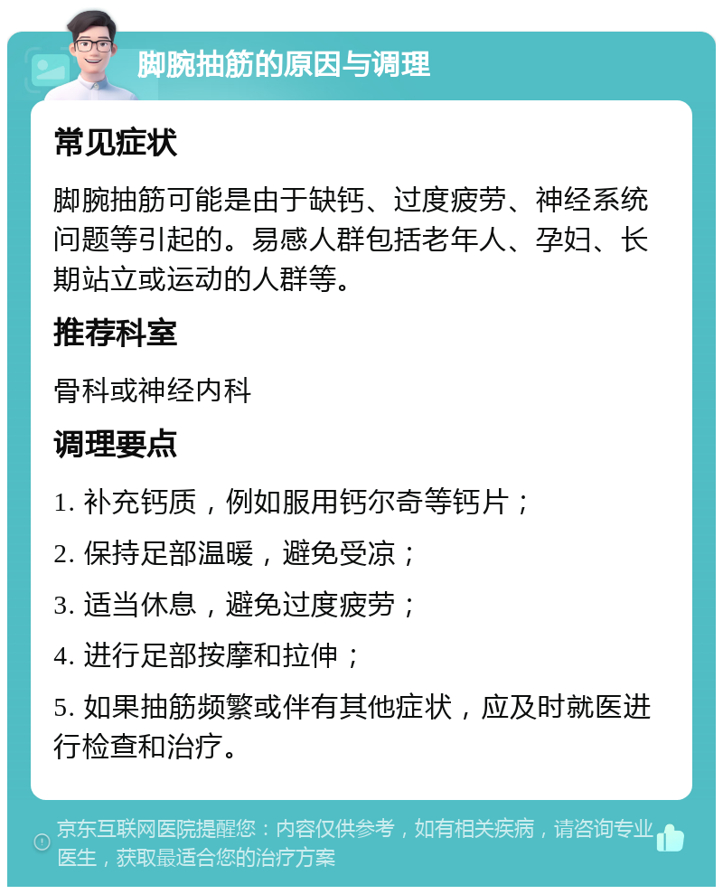 脚腕抽筋的原因与调理 常见症状 脚腕抽筋可能是由于缺钙、过度疲劳、神经系统问题等引起的。易感人群包括老年人、孕妇、长期站立或运动的人群等。 推荐科室 骨科或神经内科 调理要点 1. 补充钙质，例如服用钙尔奇等钙片； 2. 保持足部温暖，避免受凉； 3. 适当休息，避免过度疲劳； 4. 进行足部按摩和拉伸； 5. 如果抽筋频繁或伴有其他症状，应及时就医进行检查和治疗。