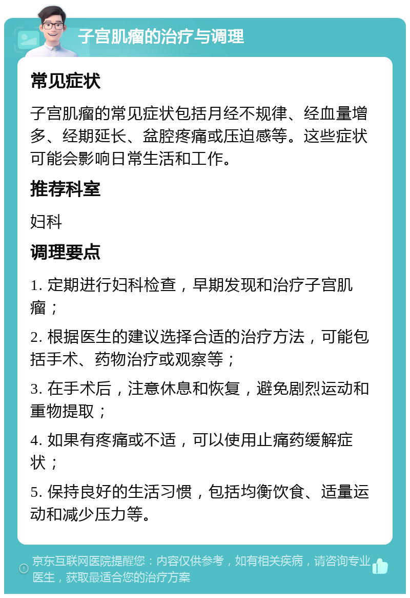 子宫肌瘤的治疗与调理 常见症状 子宫肌瘤的常见症状包括月经不规律、经血量增多、经期延长、盆腔疼痛或压迫感等。这些症状可能会影响日常生活和工作。 推荐科室 妇科 调理要点 1. 定期进行妇科检查，早期发现和治疗子宫肌瘤； 2. 根据医生的建议选择合适的治疗方法，可能包括手术、药物治疗或观察等； 3. 在手术后，注意休息和恢复，避免剧烈运动和重物提取； 4. 如果有疼痛或不适，可以使用止痛药缓解症状； 5. 保持良好的生活习惯，包括均衡饮食、适量运动和减少压力等。