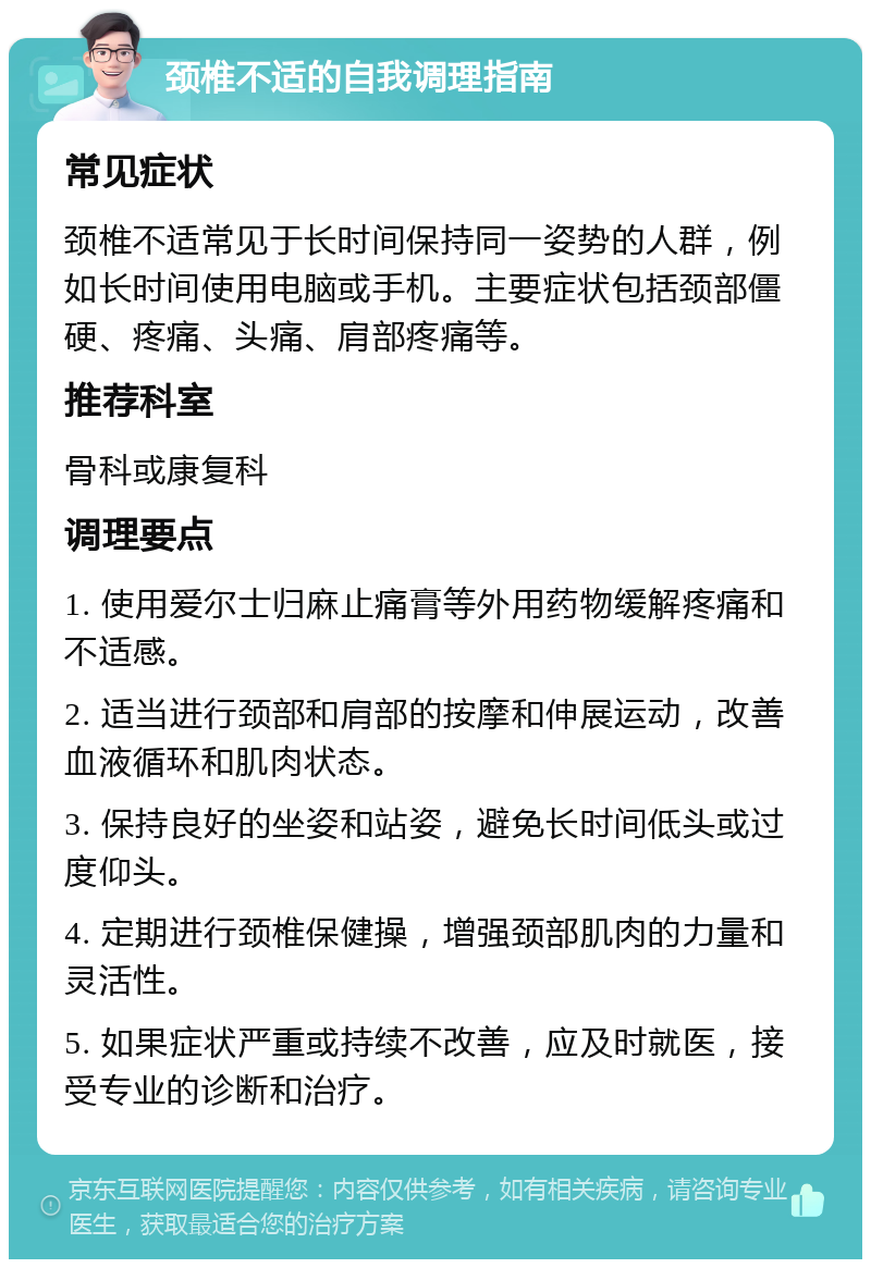 颈椎不适的自我调理指南 常见症状 颈椎不适常见于长时间保持同一姿势的人群，例如长时间使用电脑或手机。主要症状包括颈部僵硬、疼痛、头痛、肩部疼痛等。 推荐科室 骨科或康复科 调理要点 1. 使用爱尔士归麻止痛膏等外用药物缓解疼痛和不适感。 2. 适当进行颈部和肩部的按摩和伸展运动，改善血液循环和肌肉状态。 3. 保持良好的坐姿和站姿，避免长时间低头或过度仰头。 4. 定期进行颈椎保健操，增强颈部肌肉的力量和灵活性。 5. 如果症状严重或持续不改善，应及时就医，接受专业的诊断和治疗。