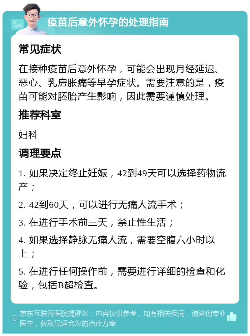 疫苗后意外怀孕的处理指南 常见症状 在接种疫苗后意外怀孕，可能会出现月经延迟、恶心、乳房胀痛等早孕症状。需要注意的是，疫苗可能对胚胎产生影响，因此需要谨慎处理。 推荐科室 妇科 调理要点 1. 如果决定终止妊娠，42到49天可以选择药物流产； 2. 42到60天，可以进行无痛人流手术； 3. 在进行手术前三天，禁止性生活； 4. 如果选择静脉无痛人流，需要空腹六小时以上； 5. 在进行任何操作前，需要进行详细的检查和化验，包括B超检查。