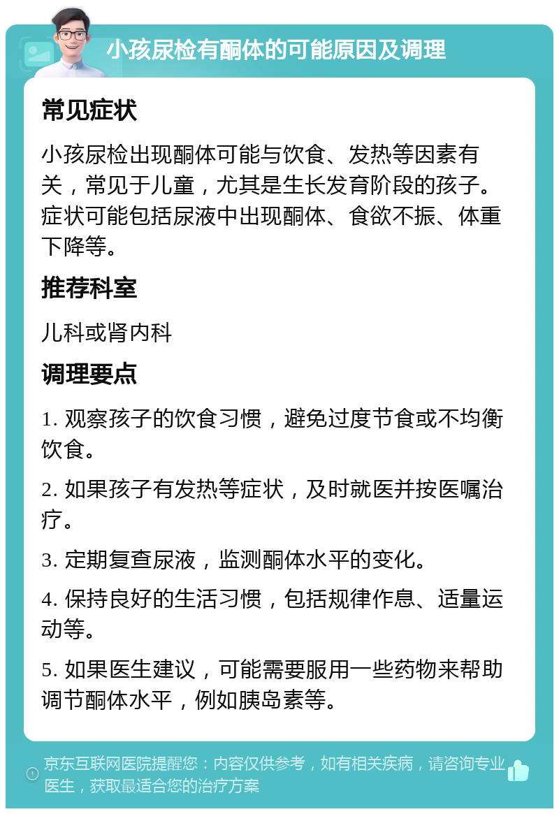 小孩尿检有酮体的可能原因及调理 常见症状 小孩尿检出现酮体可能与饮食、发热等因素有关，常见于儿童，尤其是生长发育阶段的孩子。症状可能包括尿液中出现酮体、食欲不振、体重下降等。 推荐科室 儿科或肾内科 调理要点 1. 观察孩子的饮食习惯，避免过度节食或不均衡饮食。 2. 如果孩子有发热等症状，及时就医并按医嘱治疗。 3. 定期复查尿液，监测酮体水平的变化。 4. 保持良好的生活习惯，包括规律作息、适量运动等。 5. 如果医生建议，可能需要服用一些药物来帮助调节酮体水平，例如胰岛素等。