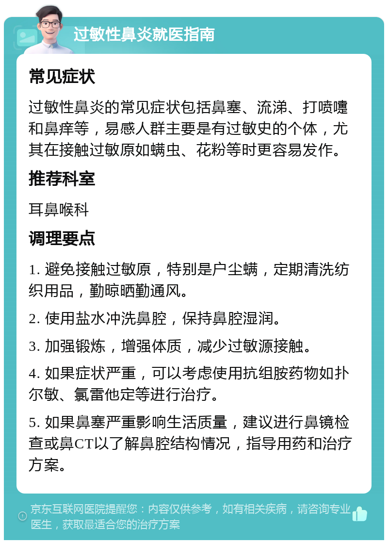 过敏性鼻炎就医指南 常见症状 过敏性鼻炎的常见症状包括鼻塞、流涕、打喷嚏和鼻痒等，易感人群主要是有过敏史的个体，尤其在接触过敏原如螨虫、花粉等时更容易发作。 推荐科室 耳鼻喉科 调理要点 1. 避免接触过敏原，特别是户尘螨，定期清洗纺织用品，勤晾晒勤通风。 2. 使用盐水冲洗鼻腔，保持鼻腔湿润。 3. 加强锻炼，增强体质，减少过敏源接触。 4. 如果症状严重，可以考虑使用抗组胺药物如扑尔敏、氯雷他定等进行治疗。 5. 如果鼻塞严重影响生活质量，建议进行鼻镜检查或鼻CT以了解鼻腔结构情况，指导用药和治疗方案。