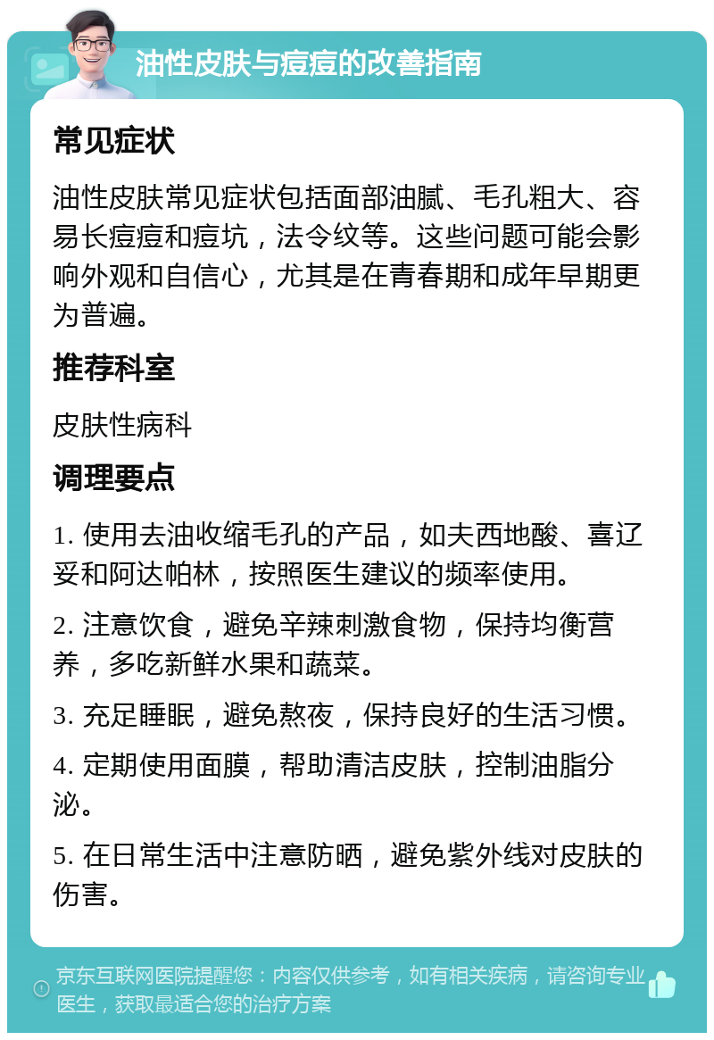 油性皮肤与痘痘的改善指南 常见症状 油性皮肤常见症状包括面部油腻、毛孔粗大、容易长痘痘和痘坑，法令纹等。这些问题可能会影响外观和自信心，尤其是在青春期和成年早期更为普遍。 推荐科室 皮肤性病科 调理要点 1. 使用去油收缩毛孔的产品，如夫西地酸、喜辽妥和阿达帕林，按照医生建议的频率使用。 2. 注意饮食，避免辛辣刺激食物，保持均衡营养，多吃新鲜水果和蔬菜。 3. 充足睡眠，避免熬夜，保持良好的生活习惯。 4. 定期使用面膜，帮助清洁皮肤，控制油脂分泌。 5. 在日常生活中注意防晒，避免紫外线对皮肤的伤害。