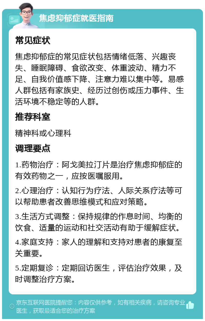 焦虑抑郁症就医指南 常见症状 焦虑抑郁症的常见症状包括情绪低落、兴趣丧失、睡眠障碍、食欲改变、体重波动、精力不足、自我价值感下降、注意力难以集中等。易感人群包括有家族史、经历过创伤或压力事件、生活环境不稳定等的人群。 推荐科室 精神科或心理科 调理要点 1.药物治疗：阿戈美拉汀片是治疗焦虑抑郁症的有效药物之一，应按医嘱服用。 2.心理治疗：认知行为疗法、人际关系疗法等可以帮助患者改善思维模式和应对策略。 3.生活方式调整：保持规律的作息时间、均衡的饮食、适量的运动和社交活动有助于缓解症状。 4.家庭支持：家人的理解和支持对患者的康复至关重要。 5.定期复诊：定期回访医生，评估治疗效果，及时调整治疗方案。