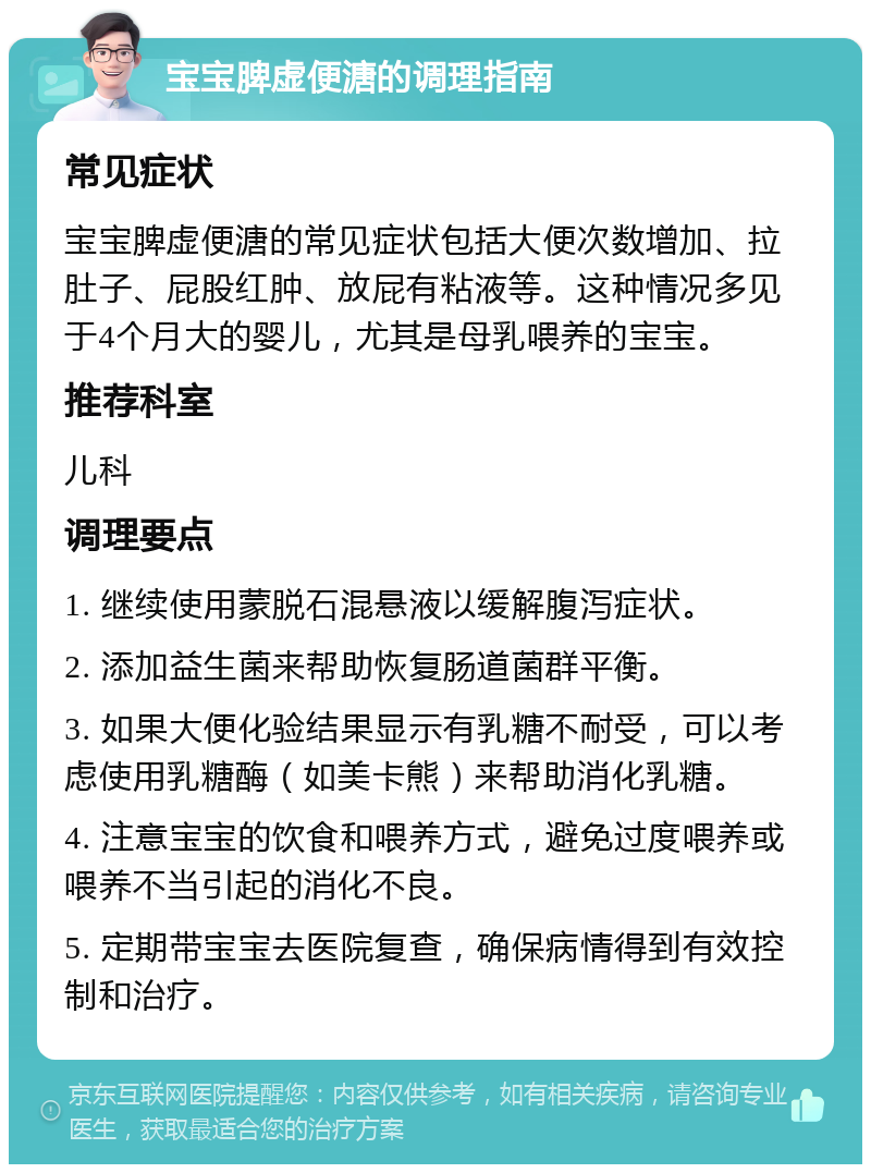 宝宝脾虚便溏的调理指南 常见症状 宝宝脾虚便溏的常见症状包括大便次数增加、拉肚子、屁股红肿、放屁有粘液等。这种情况多见于4个月大的婴儿，尤其是母乳喂养的宝宝。 推荐科室 儿科 调理要点 1. 继续使用蒙脱石混悬液以缓解腹泻症状。 2. 添加益生菌来帮助恢复肠道菌群平衡。 3. 如果大便化验结果显示有乳糖不耐受，可以考虑使用乳糖酶（如美卡熊）来帮助消化乳糖。 4. 注意宝宝的饮食和喂养方式，避免过度喂养或喂养不当引起的消化不良。 5. 定期带宝宝去医院复查，确保病情得到有效控制和治疗。