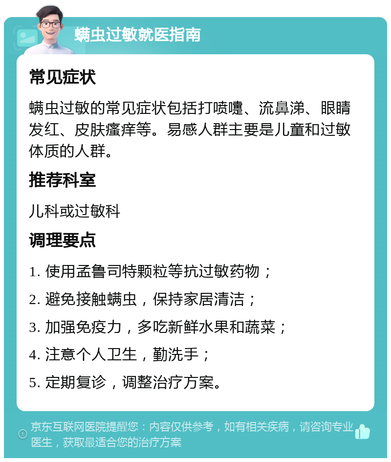 螨虫过敏就医指南 常见症状 螨虫过敏的常见症状包括打喷嚏、流鼻涕、眼睛发红、皮肤瘙痒等。易感人群主要是儿童和过敏体质的人群。 推荐科室 儿科或过敏科 调理要点 1. 使用孟鲁司特颗粒等抗过敏药物； 2. 避免接触螨虫，保持家居清洁； 3. 加强免疫力，多吃新鲜水果和蔬菜； 4. 注意个人卫生，勤洗手； 5. 定期复诊，调整治疗方案。