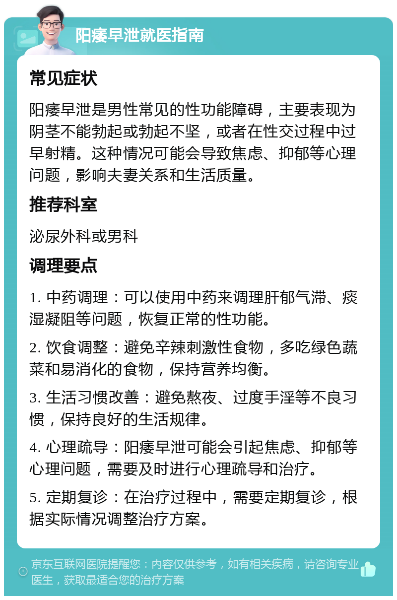 阳痿早泄就医指南 常见症状 阳痿早泄是男性常见的性功能障碍，主要表现为阴茎不能勃起或勃起不坚，或者在性交过程中过早射精。这种情况可能会导致焦虑、抑郁等心理问题，影响夫妻关系和生活质量。 推荐科室 泌尿外科或男科 调理要点 1. 中药调理：可以使用中药来调理肝郁气滞、痰湿凝阻等问题，恢复正常的性功能。 2. 饮食调整：避免辛辣刺激性食物，多吃绿色蔬菜和易消化的食物，保持营养均衡。 3. 生活习惯改善：避免熬夜、过度手淫等不良习惯，保持良好的生活规律。 4. 心理疏导：阳痿早泄可能会引起焦虑、抑郁等心理问题，需要及时进行心理疏导和治疗。 5. 定期复诊：在治疗过程中，需要定期复诊，根据实际情况调整治疗方案。