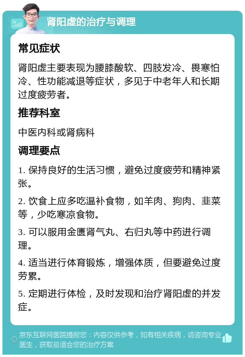 肾阳虚的治疗与调理 常见症状 肾阳虚主要表现为腰膝酸软、四肢发冷、畏寒怕冷、性功能减退等症状，多见于中老年人和长期过度疲劳者。 推荐科室 中医内科或肾病科 调理要点 1. 保持良好的生活习惯，避免过度疲劳和精神紧张。 2. 饮食上应多吃温补食物，如羊肉、狗肉、韭菜等，少吃寒凉食物。 3. 可以服用金匮肾气丸、右归丸等中药进行调理。 4. 适当进行体育锻炼，增强体质，但要避免过度劳累。 5. 定期进行体检，及时发现和治疗肾阳虚的并发症。