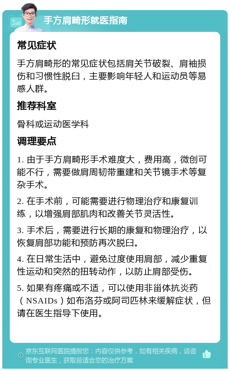 手方肩畸形就医指南 常见症状 手方肩畸形的常见症状包括肩关节破裂、肩袖损伤和习惯性脱臼，主要影响年轻人和运动员等易感人群。 推荐科室 骨科或运动医学科 调理要点 1. 由于手方肩畸形手术难度大，费用高，微创可能不行，需要做肩周韧带重建和关节镜手术等复杂手术。 2. 在手术前，可能需要进行物理治疗和康复训练，以增强肩部肌肉和改善关节灵活性。 3. 手术后，需要进行长期的康复和物理治疗，以恢复肩部功能和预防再次脱臼。 4. 在日常生活中，避免过度使用肩部，减少重复性运动和突然的扭转动作，以防止肩部受伤。 5. 如果有疼痛或不适，可以使用非甾体抗炎药（NSAIDs）如布洛芬或阿司匹林来缓解症状，但请在医生指导下使用。