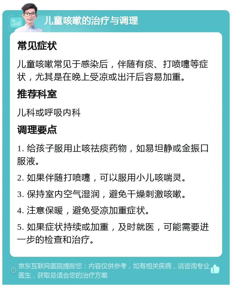 儿童咳嗽的治疗与调理 常见症状 儿童咳嗽常见于感染后，伴随有痰、打喷嚏等症状，尤其是在晚上受凉或出汗后容易加重。 推荐科室 儿科或呼吸内科 调理要点 1. 给孩子服用止咳祛痰药物，如易坦静或金振口服液。 2. 如果伴随打喷嚏，可以服用小儿咳喘灵。 3. 保持室内空气湿润，避免干燥刺激咳嗽。 4. 注意保暖，避免受凉加重症状。 5. 如果症状持续或加重，及时就医，可能需要进一步的检查和治疗。