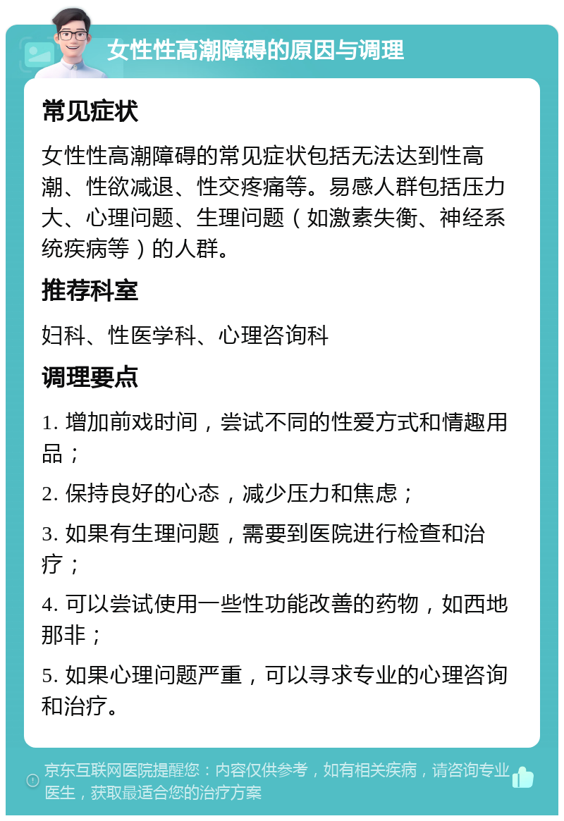 女性性高潮障碍的原因与调理 常见症状 女性性高潮障碍的常见症状包括无法达到性高潮、性欲减退、性交疼痛等。易感人群包括压力大、心理问题、生理问题（如激素失衡、神经系统疾病等）的人群。 推荐科室 妇科、性医学科、心理咨询科 调理要点 1. 增加前戏时间，尝试不同的性爱方式和情趣用品； 2. 保持良好的心态，减少压力和焦虑； 3. 如果有生理问题，需要到医院进行检查和治疗； 4. 可以尝试使用一些性功能改善的药物，如西地那非； 5. 如果心理问题严重，可以寻求专业的心理咨询和治疗。