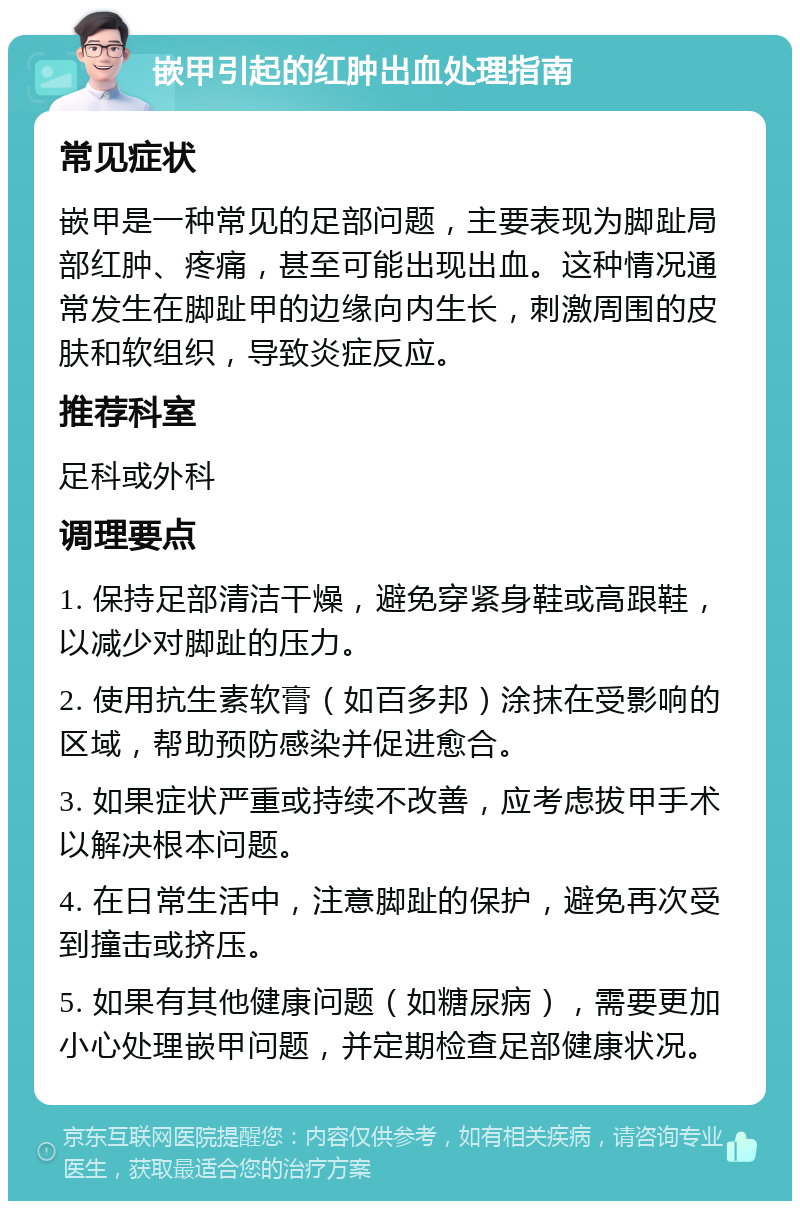 嵌甲引起的红肿出血处理指南 常见症状 嵌甲是一种常见的足部问题，主要表现为脚趾局部红肿、疼痛，甚至可能出现出血。这种情况通常发生在脚趾甲的边缘向内生长，刺激周围的皮肤和软组织，导致炎症反应。 推荐科室 足科或外科 调理要点 1. 保持足部清洁干燥，避免穿紧身鞋或高跟鞋，以减少对脚趾的压力。 2. 使用抗生素软膏（如百多邦）涂抹在受影响的区域，帮助预防感染并促进愈合。 3. 如果症状严重或持续不改善，应考虑拔甲手术以解决根本问题。 4. 在日常生活中，注意脚趾的保护，避免再次受到撞击或挤压。 5. 如果有其他健康问题（如糖尿病），需要更加小心处理嵌甲问题，并定期检查足部健康状况。