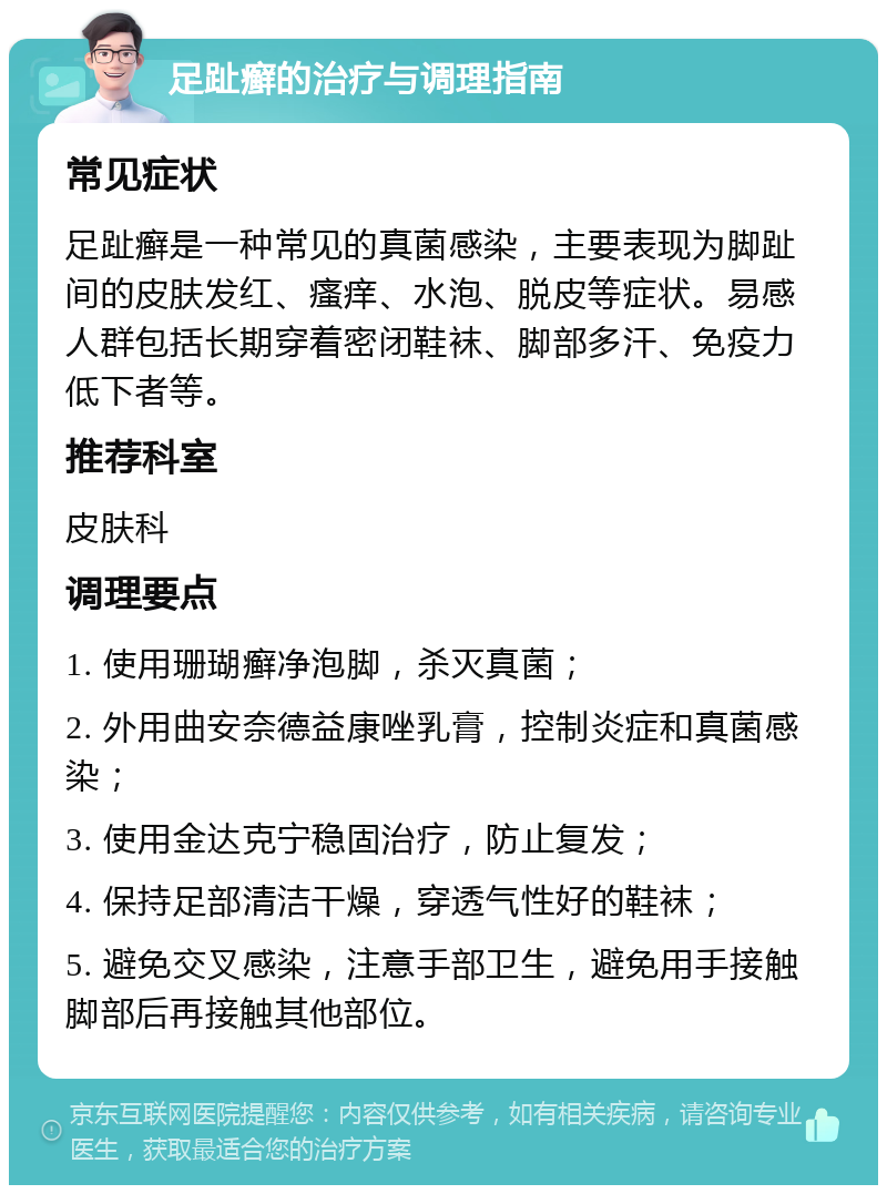 足趾癣的治疗与调理指南 常见症状 足趾癣是一种常见的真菌感染，主要表现为脚趾间的皮肤发红、瘙痒、水泡、脱皮等症状。易感人群包括长期穿着密闭鞋袜、脚部多汗、免疫力低下者等。 推荐科室 皮肤科 调理要点 1. 使用珊瑚癣净泡脚，杀灭真菌； 2. 外用曲安奈德益康唑乳膏，控制炎症和真菌感染； 3. 使用金达克宁稳固治疗，防止复发； 4. 保持足部清洁干燥，穿透气性好的鞋袜； 5. 避免交叉感染，注意手部卫生，避免用手接触脚部后再接触其他部位。