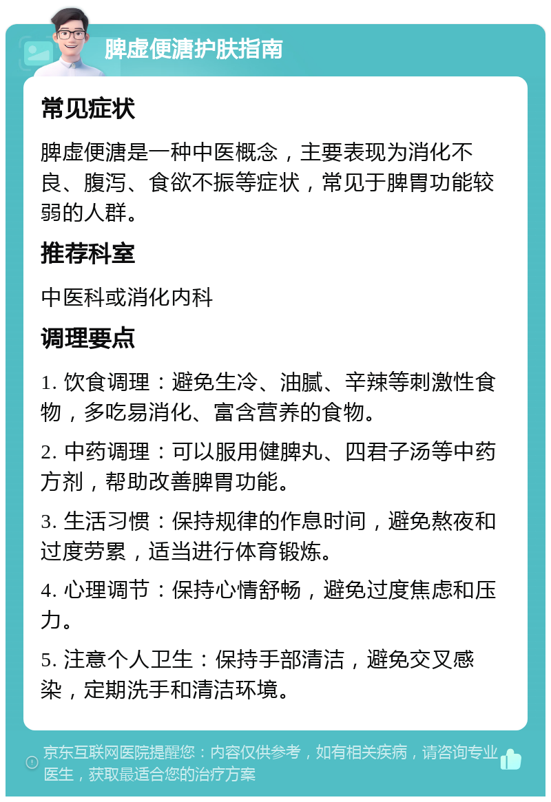 脾虚便溏护肤指南 常见症状 脾虚便溏是一种中医概念，主要表现为消化不良、腹泻、食欲不振等症状，常见于脾胃功能较弱的人群。 推荐科室 中医科或消化内科 调理要点 1. 饮食调理：避免生冷、油腻、辛辣等刺激性食物，多吃易消化、富含营养的食物。 2. 中药调理：可以服用健脾丸、四君子汤等中药方剂，帮助改善脾胃功能。 3. 生活习惯：保持规律的作息时间，避免熬夜和过度劳累，适当进行体育锻炼。 4. 心理调节：保持心情舒畅，避免过度焦虑和压力。 5. 注意个人卫生：保持手部清洁，避免交叉感染，定期洗手和清洁环境。