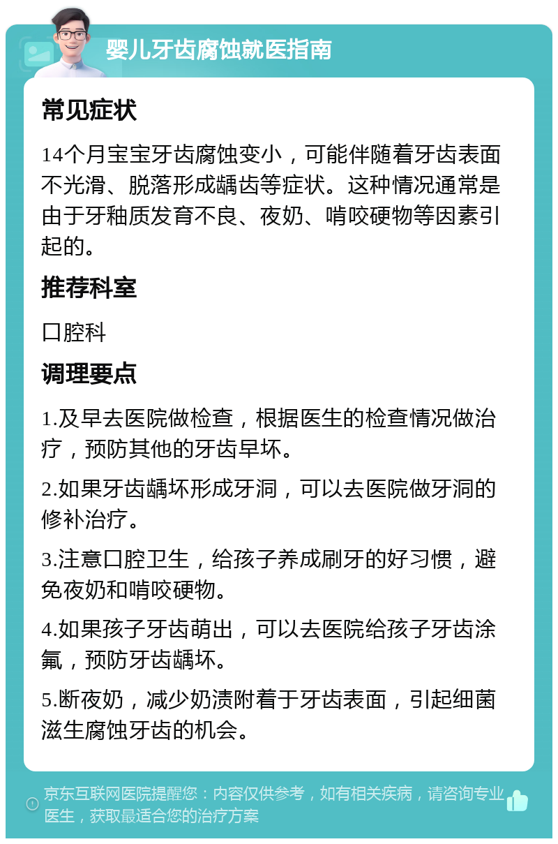 婴儿牙齿腐蚀就医指南 常见症状 14个月宝宝牙齿腐蚀变小，可能伴随着牙齿表面不光滑、脱落形成龋齿等症状。这种情况通常是由于牙釉质发育不良、夜奶、啃咬硬物等因素引起的。 推荐科室 口腔科 调理要点 1.及早去医院做检查，根据医生的检查情况做治疗，预防其他的牙齿早坏。 2.如果牙齿龋坏形成牙洞，可以去医院做牙洞的修补治疗。 3.注意口腔卫生，给孩子养成刷牙的好习惯，避免夜奶和啃咬硬物。 4.如果孩子牙齿萌出，可以去医院给孩子牙齿涂氟，预防牙齿龋坏。 5.断夜奶，减少奶渍附着于牙齿表面，引起细菌滋生腐蚀牙齿的机会。