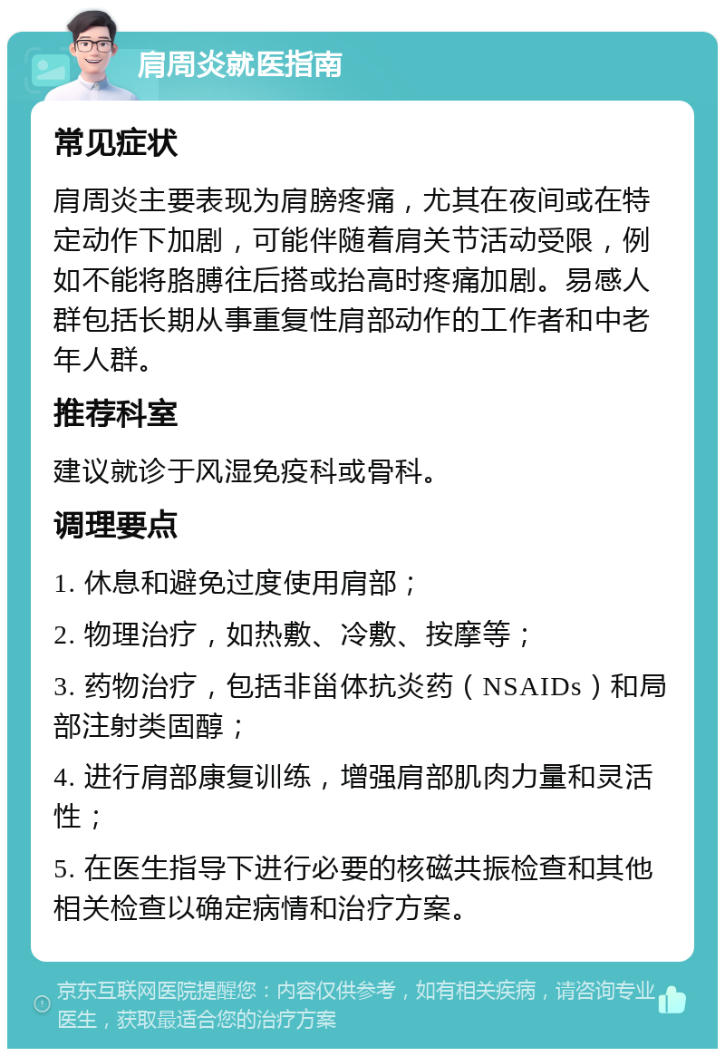 肩周炎就医指南 常见症状 肩周炎主要表现为肩膀疼痛，尤其在夜间或在特定动作下加剧，可能伴随着肩关节活动受限，例如不能将胳膊往后搭或抬高时疼痛加剧。易感人群包括长期从事重复性肩部动作的工作者和中老年人群。 推荐科室 建议就诊于风湿免疫科或骨科。 调理要点 1. 休息和避免过度使用肩部； 2. 物理治疗，如热敷、冷敷、按摩等； 3. 药物治疗，包括非甾体抗炎药（NSAIDs）和局部注射类固醇； 4. 进行肩部康复训练，增强肩部肌肉力量和灵活性； 5. 在医生指导下进行必要的核磁共振检查和其他相关检查以确定病情和治疗方案。