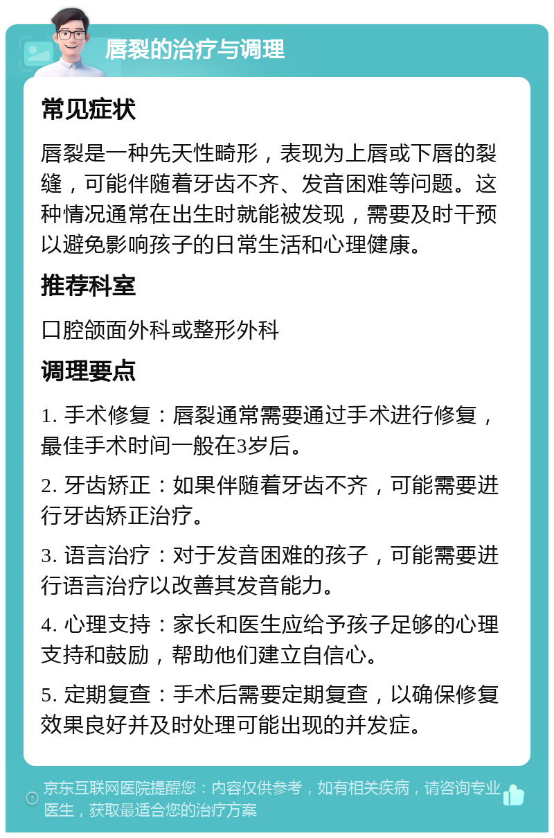 唇裂的治疗与调理 常见症状 唇裂是一种先天性畸形，表现为上唇或下唇的裂缝，可能伴随着牙齿不齐、发音困难等问题。这种情况通常在出生时就能被发现，需要及时干预以避免影响孩子的日常生活和心理健康。 推荐科室 口腔颌面外科或整形外科 调理要点 1. 手术修复：唇裂通常需要通过手术进行修复，最佳手术时间一般在3岁后。 2. 牙齿矫正：如果伴随着牙齿不齐，可能需要进行牙齿矫正治疗。 3. 语言治疗：对于发音困难的孩子，可能需要进行语言治疗以改善其发音能力。 4. 心理支持：家长和医生应给予孩子足够的心理支持和鼓励，帮助他们建立自信心。 5. 定期复查：手术后需要定期复查，以确保修复效果良好并及时处理可能出现的并发症。