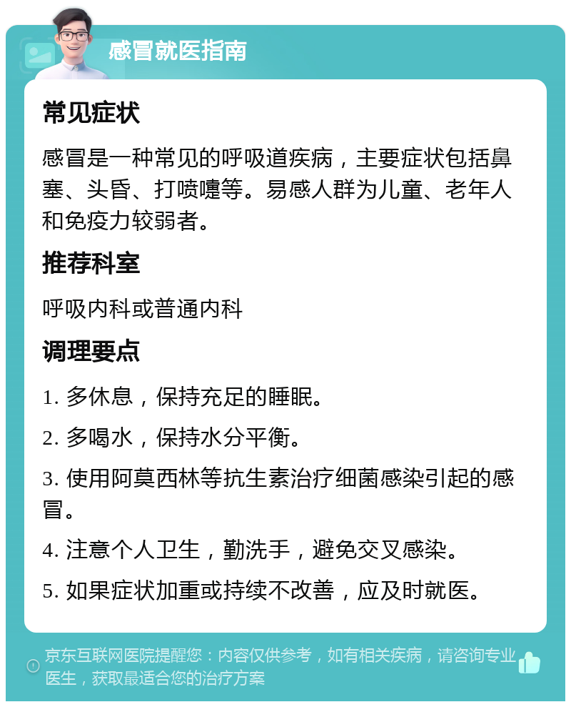 感冒就医指南 常见症状 感冒是一种常见的呼吸道疾病，主要症状包括鼻塞、头昏、打喷嚏等。易感人群为儿童、老年人和免疫力较弱者。 推荐科室 呼吸内科或普通内科 调理要点 1. 多休息，保持充足的睡眠。 2. 多喝水，保持水分平衡。 3. 使用阿莫西林等抗生素治疗细菌感染引起的感冒。 4. 注意个人卫生，勤洗手，避免交叉感染。 5. 如果症状加重或持续不改善，应及时就医。