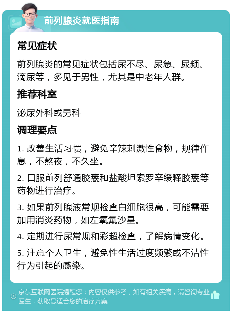 前列腺炎就医指南 常见症状 前列腺炎的常见症状包括尿不尽、尿急、尿频、滴尿等，多见于男性，尤其是中老年人群。 推荐科室 泌尿外科或男科 调理要点 1. 改善生活习惯，避免辛辣刺激性食物，规律作息，不熬夜，不久坐。 2. 口服前列舒通胶囊和盐酸坦索罗辛缓释胶囊等药物进行治疗。 3. 如果前列腺液常规检查白细胞很高，可能需要加用消炎药物，如左氧氟沙星。 4. 定期进行尿常规和彩超检查，了解病情变化。 5. 注意个人卫生，避免性生活过度频繁或不洁性行为引起的感染。