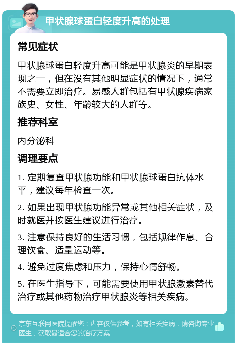 甲状腺球蛋白轻度升高的处理 常见症状 甲状腺球蛋白轻度升高可能是甲状腺炎的早期表现之一，但在没有其他明显症状的情况下，通常不需要立即治疗。易感人群包括有甲状腺疾病家族史、女性、年龄较大的人群等。 推荐科室 内分泌科 调理要点 1. 定期复查甲状腺功能和甲状腺球蛋白抗体水平，建议每年检查一次。 2. 如果出现甲状腺功能异常或其他相关症状，及时就医并按医生建议进行治疗。 3. 注意保持良好的生活习惯，包括规律作息、合理饮食、适量运动等。 4. 避免过度焦虑和压力，保持心情舒畅。 5. 在医生指导下，可能需要使用甲状腺激素替代治疗或其他药物治疗甲状腺炎等相关疾病。