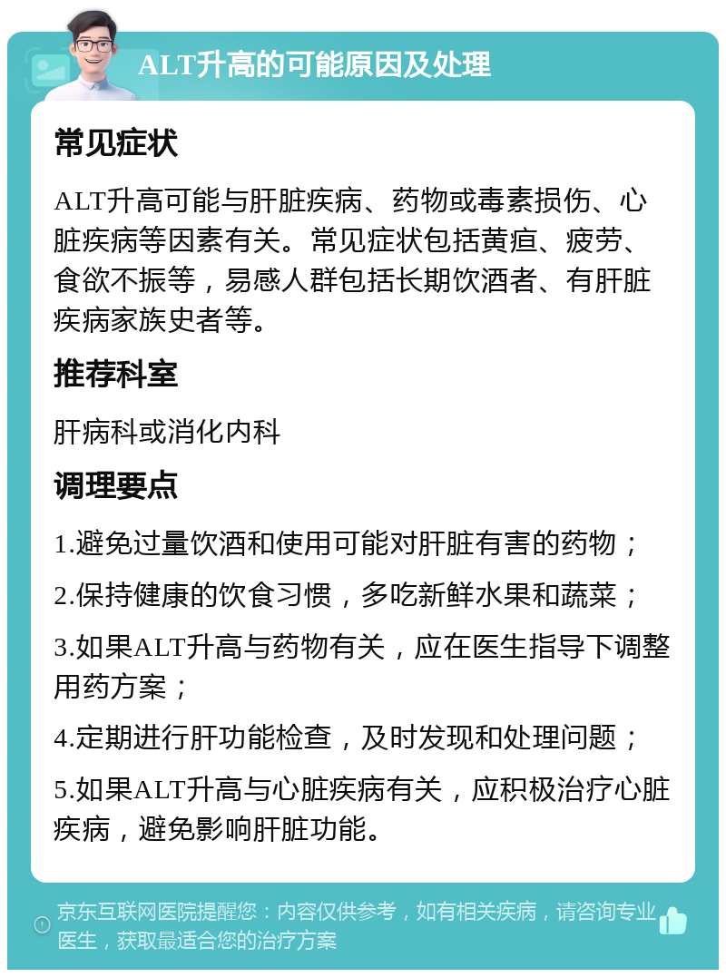 ALT升高的可能原因及处理 常见症状 ALT升高可能与肝脏疾病、药物或毒素损伤、心脏疾病等因素有关。常见症状包括黄疸、疲劳、食欲不振等，易感人群包括长期饮酒者、有肝脏疾病家族史者等。 推荐科室 肝病科或消化内科 调理要点 1.避免过量饮酒和使用可能对肝脏有害的药物； 2.保持健康的饮食习惯，多吃新鲜水果和蔬菜； 3.如果ALT升高与药物有关，应在医生指导下调整用药方案； 4.定期进行肝功能检查，及时发现和处理问题； 5.如果ALT升高与心脏疾病有关，应积极治疗心脏疾病，避免影响肝脏功能。