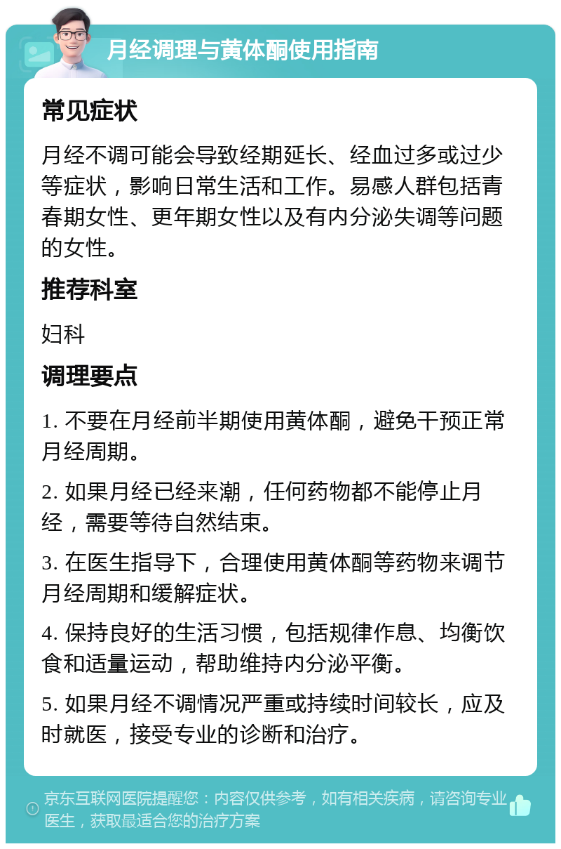 月经调理与黄体酮使用指南 常见症状 月经不调可能会导致经期延长、经血过多或过少等症状，影响日常生活和工作。易感人群包括青春期女性、更年期女性以及有内分泌失调等问题的女性。 推荐科室 妇科 调理要点 1. 不要在月经前半期使用黄体酮，避免干预正常月经周期。 2. 如果月经已经来潮，任何药物都不能停止月经，需要等待自然结束。 3. 在医生指导下，合理使用黄体酮等药物来调节月经周期和缓解症状。 4. 保持良好的生活习惯，包括规律作息、均衡饮食和适量运动，帮助维持内分泌平衡。 5. 如果月经不调情况严重或持续时间较长，应及时就医，接受专业的诊断和治疗。