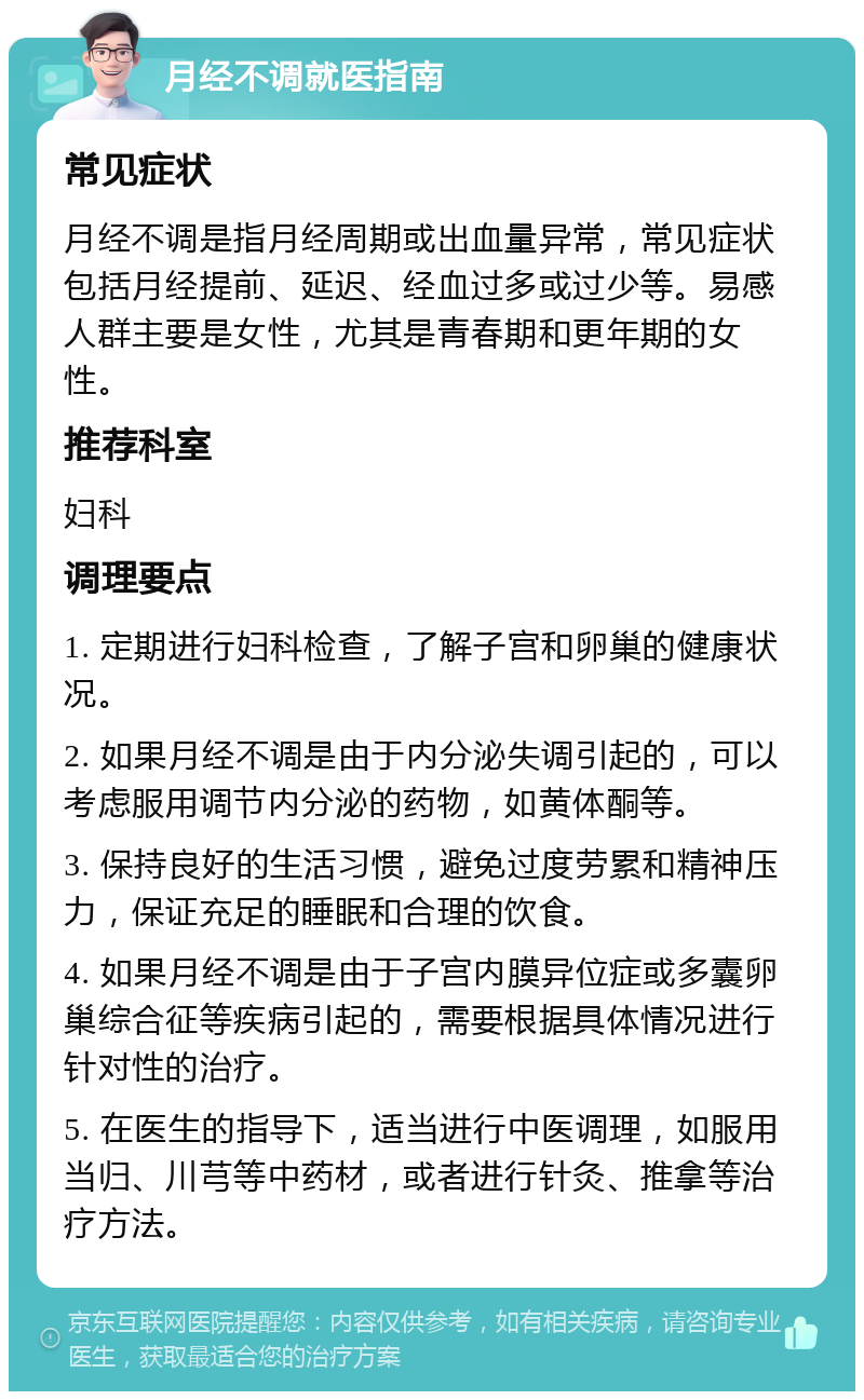 月经不调就医指南 常见症状 月经不调是指月经周期或出血量异常，常见症状包括月经提前、延迟、经血过多或过少等。易感人群主要是女性，尤其是青春期和更年期的女性。 推荐科室 妇科 调理要点 1. 定期进行妇科检查，了解子宫和卵巢的健康状况。 2. 如果月经不调是由于内分泌失调引起的，可以考虑服用调节内分泌的药物，如黄体酮等。 3. 保持良好的生活习惯，避免过度劳累和精神压力，保证充足的睡眠和合理的饮食。 4. 如果月经不调是由于子宫内膜异位症或多囊卵巢综合征等疾病引起的，需要根据具体情况进行针对性的治疗。 5. 在医生的指导下，适当进行中医调理，如服用当归、川芎等中药材，或者进行针灸、推拿等治疗方法。